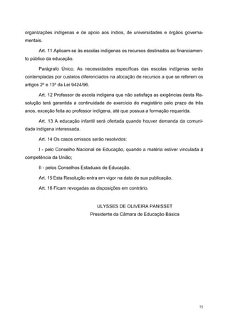 organizações indígenas e de apoio aos índios, de universidades e órgãos governa-
mentais.
Art. 11 Aplicam-se às escolas indígenas os recursos destinados ao financiamen-
to público da educação.
Parágrafo Único. As necessidades específicas das escolas indígenas serão
contempladas por custeios diferenciados na alocação de recursos a que se referem os
artigos 2º e 13º da Lei 9424/96.
Art. 12 Professor de escola indígena que não satisfaça as exigências desta Re-
solução terá garantida a continuidade do exercício do magistério pelo prazo de três
anos, exceção feita ao professor indígena, até que possua a formação requerida.
Art. 13 A educação infantil será ofertada quando houver demanda da comuni-
dade indígena interessada.
Art. 14 Os casos omissos serão resolvidos:
I - pelo Conselho Nacional de Educação, quando a matéria estiver vinculada à
competência da União;
II - pelos Conselhos Estaduais de Educação.
Art. 15 Esta Resolução entra em vigor na data de sua publicação.
Art. 16 Ficam revogadas as disposições em contrário.
ULYSSES DE OLIVEIRA PANISSET
Presidente da Câmara de Educação Básica
75
 