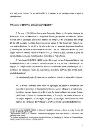 vos indígenas deixem de ser destinatários e passem a ser protagonistas e sujeitos
desta história.
O Parecer nº 36/2001 e a Resolução CNE/CEB 13
O Parecer nº 36/2001 da Câmara de Educação Básica do Conselho Nacional de
Educação4
, trata do texto base do Projeto de Resolução que fixa as Diretrizes Opera-
cionais para a Educação Básica nas escolas do campo5
, e foi “provocado pelo artigo
28 da LDB e propõe medidas de adequação da escola à vida do campo”. Apoiado nu-
ma análise histórica da temática da educação rural ao longo da legislação brasileira
(Constituições Federais, Constituições Estaduais, Leis de Diretrizes e Bases da Edu-
cação Nacional e Plano Nacional de Educação), o Parecer buscou também suporte na
sensibilidade poética de João Cabral de Melo Neto e Pedro Tierra.
A Resolução CNE/CEB 1/2002 institui Diretrizes para a Educação Básica nas
Escolas do Campo, reconhecendo “o modo próprio de vida social e o de utilização do
espaço do campo como fundamentais, em sua diversidade, para a constituição da i-
dentidade da população rural e de sua inserção cidadã na definição dos rumos da so-
ciedade brasileira”.
Há na referida Resolução dois artigos que fazem referência à questão indígena:
Art. 2º Estas Diretrizes, com base na legislação educacional, constituem um
conjunto de princípios e de procedimentos que visam adequar o projeto institu-
cional das escolas do campo às Diretrizes Curriculares Nacionais para a Educa-
ção Infantil, o Ensino Fundamental e Médio, a Educação de Jovens e Adultos, a
Educação Especial, a Educação Indígena, a Educação Profissional de Nível
Técnico e a Formação de Professores em Nível Médio na modalidade Normal.
3
CNE. Resolução CNE/CEB 1/2002, de 03 de abril de 2002, publicada no Diário da União, Brasília, 09
de abril de 2002. Seção 1, p.32.
4
Aprovado em 04.12.2001, o Parecer - composto de 18 páginas - teve como relatora a Conselheira Edla
de Araújo Lira Soares.
5
O voto da relatora foi no sentido de aprovação do Projeto de Resolução. A Câmara de Educação Bási-
ca aprovou por unanimidade o voto da relatora.
77
 