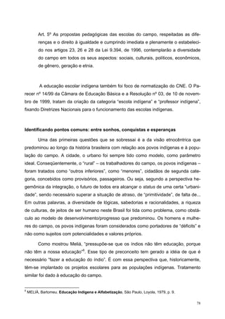 Art. 5º As propostas pedagógicas das escolas do campo, respeitadas as dife-
renças e o direito à igualdade e cumprindo imediata e plenamente o estabeleci-
do nos artigos 23, 26 e 28 da Lei 9.394, de 1996, contemplarão a diversidade
do campo em todos os seus aspectos: sociais, culturais, políticos, econômicos,
de gênero, geração e etnia.
A educação escolar indígena também foi foco de normatização do CNE. O Pa-
recer nº 14/99 da Câmara de Educação Básica e a Resolução nº 03, de 10 de novem-
bro de 1999, tratam da criação da categoria “escola indígena” e “professor indígena”,
fixando Diretrizes Nacionais para o funcionamento das escolas indígenas.
Identificando pontos comuns: entre sonhos, conquistas e esperanças
Uma das primeiras questões que se sobressai é a da visão etnocêntrica que
predominou ao longo da história brasileira com relação aos povos indígenas e à popu-
lação do campo. A cidade, o urbano foi sempre tido como modelo, como parâmetro
ideal. Conseqüentemente, o “rural” – os trabalhadores do campo, os povos indígenas –
foram tratados como “outros inferiores”, como “menores”, cidadãos de segunda cate-
goria, concebidos como provisórios, passageiros. Ou seja, segundo a perspectiva he-
gemônica da integração, o futuro de todos era alcançar o status de uma certa “urbani-
dade”, sendo necessário superar a situação de atraso, de “primitividade”, de falta de...
Em outras palavras, a diversidade de lógicas, sabedorias e racionalidades, a riqueza
de culturas, de jeitos de ser humano neste Brasil foi tida como problema, como obstá-
culo ao modelo de desenvolvimento/progresso que predominou. Os homens e mulhe-
res do campo, os povos indígenas foram considerados como portadores de “déficits” e
não como sujeitos com potencialidades e valores próprios.
Como mostrou Meliá, “pressupõe-se que os índios não têm educação, porque
não têm a nossa educação”6
. Esse tipo de preconceito tem gerado a idéia de que é
necessário “fazer a educação do índio”. É com essa perspectiva que, historicamente,
têm-se implantado os projetos escolares para as populações indígenas. Tratamento
similar foi dado à educação do campo.
6
MELIÁ, Bartomeu. Educação Indígena e Alfabetização, São Paulo, Loyola, 1979, p. 9.
78
 