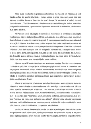 Uma outra resultante do processo colonial que foi imposto em nosso país está
ligada ao fato de que foi difundida – muitas vezes, e ainda hoje, com apoio forte das
escolas – a idéia de que o “bom é o de fora”, de que “a” verdade é a “deles” – o oci-
dente invasor... Também enquanto desdobramento desta ideologia, muitos vivenciam
complexos sentimentos, que acabam implicando em baixa “auto-estima”, tanto indivi-
dual como coletiva.
O Parecer sobre educação do campo nos mostra que a temática da educação
rural sempre obteve tratamento periférico na legislação e as alterações que ocorreram
foram fruto da pressão do movimento social. O mesmo podemos afirmar com relação à
educação indígena. Nos dois casos, a luta empreendida pelos movimentos e seus ali-
ados é no sentido de romper com a perspectiva do homogêneo e fazer valer o direito à
“inclusão”, mas sem sujeição, sem ser obrigado a “formatar-se”, a adaptar-se ao mode-
lo eleito como certo, como padrão. Inclusão que dê conta da diversidade, da pluralida-
de. Inclusão que se abra ao novo, à multiculturalidade ou, mais além, à interculturali-
dade, que faça nascer uma nova unidade, que é múltipla.
Somos plural! E assim precisam ser as nossas escolas. Escolas com propostas
curriculares próprias, com projetos político-pedagógicos articulados e coerentes com
os projetos de vida dos povos; onde os trabalhadores do campo e os povos indígenas
sejam protagonistas e não meros destinatários. Para que tal reivindicação se torne rea-
lidade, é importante construir políticas públicas que respeitem e contemplem a alteri-
dade constitutiva do Brasil.
Como já apontamos, o homem e a mulher do campo – assim como os povos in-
dígenas – foram olhados como aqueles que não tem algo, como aqueles que não sa-
bem, sujeitos habitados por ausências... Por isso as políticas que visavam o atendi-
mento de suas necessidades eram, fundamentalmente, assistencialistas, “salvacionis-
tas” - a exemplo dos Patronatos. Eram, em última instância, compensatórias. Era pre-
ciso “eliminar os vícios que poluíam suas almas”, eliminar e/ou silenciar complexas
lógicas e racionalidades que se confrontavam (e resistiam) à cultura ocidental – euro-
péia, branca, cristã, individualista, competitiva e excludente.
Assim, os temas da educação rural e da educação indígena foram tratados co-
mo problema e não como valor, como possibilidade de qualidades novas. E as políti-
cas e ações propostas eram mais de caráter de integração, controle e enquadramento,
79
 