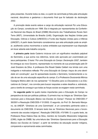 ções presentes. Durante todos os dias, e a partir da caminhada já feita pela articulação
nacional, discutimos e gestamos o documento final que foi batizado de declaração
2002.
A promoção deste evento esteve a cargo da articulação nacional Por uma Educa-
ção do Campo, constituída em 1998. Ela é integrada por representantes da Conferên-
cia Nacional dos Bispos do Brasil (CNBB) Movimento dos Trabalhadores Rurais Sem
Terra (MST), Universidade de Brasília (UnB), Organização das Nações Unidas para
Educação, Ciência e Cultura (UNESCO) e Fundo das Nações Unidas para a Infância
(UNICEF). A partir deste Seminário consideramos que esta articulação pode se ampli-
ar, acolhendo outros movimentos e outras entidades que expressaram sua disposição
em levar adiante este trabalho conjunto.
A primeira parte deste Caderno inicia-se com um significativo resultado palpável
do Seminário, a que acima nos referimos, tendo sido aprovado por unanimidade por
seus participantes. O texto “Por uma Educação do Campo: Declaração 2002”, também
foi entregue ao novo Governo, representado no momento de sua proclamação pelo Dr
José Graziano da Silva. A professora Dra Roseli Salete Caldart nos brinda com uma
instigante e motivadora reflexão “Por uma Educação do Campo: traços de uma identi-
dade em construção”, que foi apresentada durante o Seminário, fundamentando a ra-
zão de ser de uma educação específica do campo. E a Professora Doutoranda Mônica
Castagna Molina além de nos apresentar “13 Desafios para os Educadores e as Edu-
cadoras do Campo”, nos convida para buscar respostas a estes desafios e, sobretudo,
para a tarefa de conseguir que todas as forças sociais se engajem nesta caminhada.
Na segunda parte há quatro textos importantes para a Educação do Campo na
perspectiva da luta por políticas públicas. O primeiro traz na íntegra as “Diretrizes Ope-
racionais para a Educação Básica nas Escolas do Campo”: Parecer do CNE/CEB nº
36/2001 e Resolução CNE/CEB nº 01/2002. O segundo, do Prof. Dr. Bernardo Mança-
no, da UNESP, “Diretrizes de uma Caminhada”, é um comentário pertinente sobre o
documento do CNE/CEB. O terceiro texto traz as “Diretrizes Nacionais para o funcio-
namento das escolas indígenas”, Resolução CNE/CEB, nº3/1999. E o quarto texto, da
Professora Rosa Helena Dias da Silva, membro do Conselho Missionário Indigenista
(CIMI), órgão da CNBB, faz uma leitura das “Diretrizes Operacionais para a Educação
Básica nas Escolas do Campo”, a partir da temática da educação escolar indígena,
comparando e aproximando estas caminhadas.
8
 