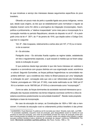 do que iniciativas a serviço dos interesses desses seguimentos específicos do povo
brasileiro.
Olhando um pouco mais de perto a questão ligada aos povos indígenas, vemos
que, desde suas origens, as leis que se estabeleceram para normatizar e regular as
relações tiveram como fim último a prerrogativa da integração (incorporação). Assim,
política e juridicamente, a “relativa incapacidade” como meio para a incorporação foi a
concepção mantida no período Republicano, através do disposto no art 6º - III e pará-
grafo único da lei nº 3071, de 1º de janeiro de 1916, que dispõe sobre o Código Civil,
cujo teor é o seguinte:
“Art. 6º - São incapazes, relativamente a certos atos (art.147, nº III) ou à manei-
ra de os exercer:
III - Os silvícolas
Parágrafo único - Os silvícolas ficarão sujeitos ao regime tutelar, estabelecido
em leis e regulamentos especiais, o qual cessará à medida que se forem adap-
tando à civilização do país”.
O que podemos desde logo perceber é que não havia interesse em viabilizar o
respeito e a convivência com grupos distintos em sua organização social, econômica
e cultural. Segundo Guimarães, as forças políticas hegemônicas na comunidade ma-
joritária definiram que a existência dos índios no Brasil passava por uma “adaptação
à civilização do país”, concepção esta que veio a ser referendada pela Constituição
Federal, promulgada em 1934 (art. 5º XIX), mais tarde reafirmada na de 1946 (art 5º
XV-r) e também na de 1967/69 (art. 8º XVII-o) e denominada como “incorporação”7
.
Como se sabe, às forças dominantes da sociedade nacional interessava que a
utilização das riquezas existentes nas terras indígenas ocorresse conforme a ótica do
sistema econômico predominante na comunidade brasileira8
. Reside neste propósito
ideológico a base da incorporação.
No caso da educação do campo, as Constituições de 1824 e 1891 não a men-
cionam. A entrada da educação rural no ordenamento jurídico brasileiro é das primei-
7
GUIMARÃES, Paulo Machado."A polêmica do fim da tutela aos índios", Brasília, texto datil., out/1996.
8
“A sociedade capitalista, enquanto modo de produção, gera desigualdade social na medida em que
privatiza os meios de produção, pois onde há propriedade privada dos meios de produção existe tam-
bém a transformação do trabalho em mercadoria e, portanto, existe uma relação entre trabalho e capital,
que gera conflitos, tensões e toda a dinâmica da sociedade de classes” (conforme FERNANDES, Flo-
restan. Movimento socialista e partidos políticos, São Paulo, Hucitec, 1980, p. 19)
80
 