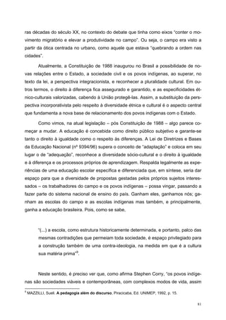 ras décadas do século XX, no contexto do debate que tinha como eixos “conter o mo-
vimento migratório e elevar a produtividade no campo”. Ou seja, o campo era visto a
partir da ótica centrada no urbano, como aquele que estava “quebrando a ordem nas
cidades”.
Atualmente, a Constituição de 1988 inaugurou no Brasil a possibilidade de no-
vas relações entre o Estado, a sociedade civil e os povos indígenas, ao superar, no
texto da lei, a perspectiva integracionista, e reconhecer a pluralidade cultural. Em ou-
tros termos, o direito à diferença fica assegurado e garantido, e as especificidades ét-
nico-culturais valorizadas, cabendo à União protegê-las. Assim, a substituição da pers-
pectiva incorporativista pelo respeito à diversidade étnica e cultural é o aspecto central
que fundamenta a nova base de relacionamento dos povos indígenas com o Estado.
Como vimos, na atual legislação – pós Constituição de 1988 – algo parece co-
meçar a mudar. A educação é concebida como direito público subjetivo e garante-se
tanto o direito à igualdade como o respeito às diferenças. A Lei de Diretrizes e Bases
da Educação Nacional (nº 9394/96) supera o conceito de “adaptação” e coloca em seu
lugar o de “adequação”, reconhece a diversidade sócio-cultural e o direito à igualdade
e à diferença e os processos próprios de aprendizagem. Respalda legalmente as expe-
riências de uma educação escolar específica e diferenciada que, em síntese, seria dar
espaço para que a diversidade de propostas gestadas pelos próprios sujeitos interes-
sados – os trabalhadores do campo e os povos indígenas – possa vingar, passando a
fazer parte do sistema nacional de ensino do país. Ganham eles, ganhamos nós; ga-
nham as escolas do campo e as escolas indígenas mas também, e principalmente,
ganha a educação brasileira. Pois, como se sabe,
“(...) a escola, como estrutura historicamente determinada, e portanto, palco das
mesmas contradições que permeiam toda sociedade, é espaço privilegiado para
a construção também de uma contra-ideologia, na medida em que é a cultura
sua matéria prima”9
.
Neste sentido, é preciso ver que, como afirma Stephen Corry, “os povos indíge-
nas são sociedades viáveis e contemporâneas, com complexos modos de vida, assim
9
MAZZILLI, Sueli. A pedagogia além do discurso, Piracicaba, Ed. UNIMEP, 1992, p. 15.
81
 