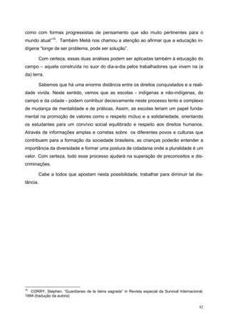 como com formas progressistas de pensamento que são muito pertinentes para o
mundo atual”10
. Também Meliá nos chamou a atenção ao afirmar que a educação in-
dígena “longe de ser problema, pode ser solução”.
Com certeza, essas duas análises podem ser aplicadas também à educação do
campo – aquela construída no suor do dia-a-dia pelos trabalhadores que vivem na (e
da) terra.
Sabemos que há uma enorme distância entre os direitos conquistados e a reali-
dade vivida. Neste sentido, vemos que as escolas - indígenas e não-indígenas, do
campo e da cidade - podem contribuir decisivamente neste processo lento e complexo
de mudança de mentalidade e de práticas. Assim, as escolas teriam um papel funda-
mental na promoção de valores como o respeito mútuo e a solidariedade, orientando
os estudantes para um convívio social equilibrado e respeito aos direitos humanos.
Através de informações amplas e corretas sobre os diferentes povos e culturas que
contribuem para a formação da sociedade brasileira, as crianças poderão entender a
importância da diversidade e formar uma postura de cidadania onde a pluralidade é um
valor. Com certeza, todo esse processo ajudará na superação de preconceitos e dis-
criminações.
Cabe a todos que apostam nesta possibilidade, trabalhar para diminuir tal dis-
tância.
10
CORRY, Stephen. “Guardianes de la tierra sagrada” in Revista especial da Survival Internacional,
1994 (tradução da autora)
82
 