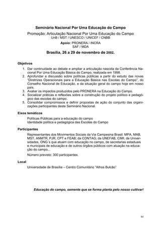 Seminário Nacional Por Uma Educação do Campo
Promoção: Articulação Nacional Por Uma Educação do Campo
UnB / MST / UNESCO / UNICEF / CNBB
Apoio: PRONERA / INCRA
SAF / MDA
Brasília, 26 a 29 de novembro de 2002.
Objetivos
1. Dar continuidade ao debate e ampliar a articulação nascida da Conferência Na-
cional Por Uma Educação Básica do Campo, realizada em 1998.
2. Aprofundar a discussão sobre políticas públicas a partir do estudo das novas
“Diretrizes Operacionais para a Educação Básica nas Escolas do Campo”, do
Conselho Nacional de Educação, e da situação geral do campo hoje em nosso
país.
3. Avaliar os impactos produzidos pelo PRONERA na Educação do Campo.
4. Socializar práticas e reflexões sobre a construção do projeto político e pedagó-
gico das escolas do campo.
5. Consolidar compromissos e definir propostas de ação do conjunto das organi-
zações participantes deste Seminário Nacional.
Eixos temáticos
Políticas Públicas para a educação do campo
Identidade política e pedagógica das Escolas do Campo
Participantes
Representantes dos Movimentos Sociais da Via Campesina Brasil: MPA, MAB,
MST, ANMTR, PJR, CPT e FEAB; da CONTAG; da UNEFAB, CIMI, de Univer-
sidades, ONG´s que atuam com educação no campo, de secretarias estaduais
e municipais de educação e de outros órgãos públicos com atuação na educa-
ção do campo...
Número previsto: 300 participantes.
Local
Universidade de Brasília – Centro Comunitário “Athos Bulcão”
Educação do campo, semente que se forma planta pelo nosso cultivar!
84
 