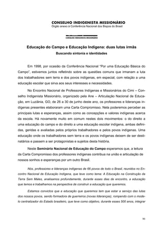CONSELHO INDIGENISTA MISSIONÁRIO
Órgão anexo à Conferência Nacional dos Bispos do Brasil
Educação do Campo e Educação Indígena: duas lutas irmãs
Buscando sintonia e identidades
Em 1998, por ocasião da Conferência Nacional “Por uma Educação Básica do
Campo”, estivemos juntos refletindo sobre as questões comuns que irmanam a luta
dos trabalhadores sem terra e dos povos indígenas, em especial, com relação a uma
educação escolar que sirva aos seus interesses e necessidades.
No Encontro Nacional de Professores Indígenas e Missionários do Cimi – Con-
selho Indigenista Missionário, organizado pela Ane – Articulação Nacional de Educa-
ção, em Luziânia, GO, de 26 a 30 de junho deste ano, os professores e lideranças in-
dígenas presentes elaboraram uma Carta Compromisso. Nela poderemos perceber as
principais lutas e esperanças, assim como as concepções e valores indígenas acerca
da escola. Há novamente muito em comum nestes dois movimentos: o do direito a
uma educação do campo e do direito a uma educação escolar indígena, ambas defini-
das, geridas e avaliadas pelos próprios trabalhadores e pelos povos indígenas. Uma
educação onde os trabalhadores sem terra e os povos indígenas deixem de ser desti-
natários e passem a ser protagonistas e sujeitos desta história.
Neste Seminário Nacional de Educação do Campo esperamos que, a leitura
da Carta Compromisso dos professores indígenas contribua na união e articulação de
nossos sonhos e esperanças por um outro Brasil.
Nós, professores e lideranças indígenas de 66 povos de todo o Brasil, reunidos no En-
contro Nacional de Educação Indígena, que teve como tema: A Educação na Construção da
Terra Sem Males, analisamos profundamente, durante esses dias de encontro, a educação
que temos e trabalhamos na perspectiva de construir a educação que queremos.
Estamos convictos que a educação que queremos tem que estar a serviço das lutas
dos nossos povos, sendo formadora de guerreiros (novas lideranças), rompendo com o mode-
lo centralizador do Estado brasileiro, que teve como objetivo, durante esses 500 anos, integrar
86
 
