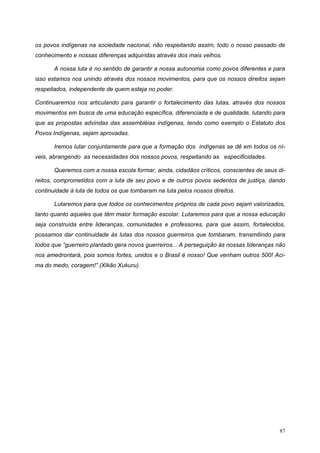os povos indígenas na sociedade nacional, não respeitando assim, todo o nosso passado de
conhecimento e nossas diferenças adquiridas através dos mais velhos.
A nossa luta é no sentido de garantir a nossa autonomia como povos diferentes e para
isso estamos nos unindo através dos nossos movimentos, para que os nossos direitos sejam
respeitados, independente de quem esteja no poder.
Continuaremos nos articulando para garantir o fortalecimento das lutas, através dos nossos
movimentos em busca de uma educação específica, diferenciada e de qualidade, lutando para
que as propostas advindas das assembléias indígenas, tendo como exemplo o Estatuto dos
Povos Indígenas, sejam aprovadas.
Iremos lutar conjuntamente para que a formação dos indígenas se dê em todos os ní-
veis, abrangendo as necessidades dos nossos povos, respeitando as especificidades.
Queremos com a nossa escola formar, ainda, cidadãos críticos, conscientes de seus di-
reitos, comprometidos com a luta de seu povo e de outros povos sedentos de justiça, dando
continuidade à luta de todos os que tombaram na luta pelos nossos direitos.
Lutaremos para que todos os conhecimentos próprios de cada povo sejam valorizados,
tanto quanto aqueles que têm maior formação escolar. Lutaremos para que a nossa educação
seja construída entre lideranças, comunidades e professores, para que assim, fortalecidos,
possamos dar continuidade às lutas dos nossos guerreiros que tombaram, transmitindo para
todos que “guerreiro plantado gera novos guerreiros... A perseguição às nossas lideranças não
nos amedrontará, pois somos fortes, unidos e o Brasil é nosso! Que venham outros 500! Aci-
ma do medo, coragem!” (Xikão Xukuru).
87
 
