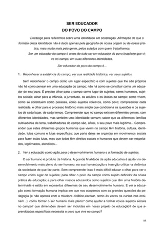 SER EDUCADOR
DO POVO DO CAMPO
Decálogo para refletirmos sobre uma identidade em construção. Afirmação de que o
formato desta identidade não é dado apenas pela geografia de nossa origem ou de nossa prá-
tica, mais muito mais pela gente, pelos sujeitos com quem trabalhamos.
Ser um educador do campo é antes de tudo ser um educador do povo brasileiro que vi-
ve no campo, em suas diferentes identidades.
Ser educador do povo do campo é...
1. Reconhecer a existência do campo, ver sua realidade histórica, ver seus sujeitos.
Sem reconhecer o campo como um lugar específico e com sujeitos que lhe são próprios
não há como pensar em uma educação do campo; não há como se constituir como um educa-
dor de seu povo. É preciso olhar para o campo como lugar de sujeitos; seres humanos, sujei-
tos sociais; olhar para a infância, a juventude, os adultos e os idosos do campo; como vivem,
como se constituem como pessoas, como sujeitos coletivos, como povo; compreender cada
realidade, e olhar para o processo histórico mais amplo que condiciona as questões e os sujei-
tos de cada lugar, de cada tempo. Compreender que no campo existem diferentes gentes, com
diferentes identidades, mas também uma identidade comum; saber que as diferentes famílias
cultivadoras da terra, trabalhadoras do campo são, afinal, o seu povo mais legítimo... Compre-
ender que estes diferentes grupos humanos que vivem no campo têm história, cultura, identi-
dade, lutas comuns e lutas específicas; que parte deles se organiza em movimentos sociais
para fazer estas lutas, mas que todos têm direitos sociais e humanos que devem ser respeita-
dos, legitimados, atendidos...
2. Ver a educação como ação para o desenvolvimento humano e a formação de sujeitos.
O ser humano é produto da história. A grande finalidade da ação educativa é ajudar no de-
senvolvimento mais pleno do ser humano, na sua humanização e inserção crítica na dinâmica
da sociedade de que faz parte. Sem compreender isso é mais difícil educar o olhar para ver o
campo como lugar de sujeitos; para olhar o povo do campo como sujeito definidor da nossa
prática de educação; e para olhar nossos educandos como sujeitos que têm uma história de-
terminada e estão em momentos diferentes de seu desenvolvimento humano. E ver a educa-
ção como formação humana implica em que nos ocupemos com as grandes questões da pe-
dagogia (e não apenas com a miudeza didático-escolar, como às vezes os cursos nos ensi-
nam...): como formar o ser humano mais pleno? como ajudar a formar novos sujeitos sociais
no campo? que dimensões devem ser incluídas em nosso projeto de educação? de que a-
prendizados específicos necessita o povo que vive no campo?
88
 