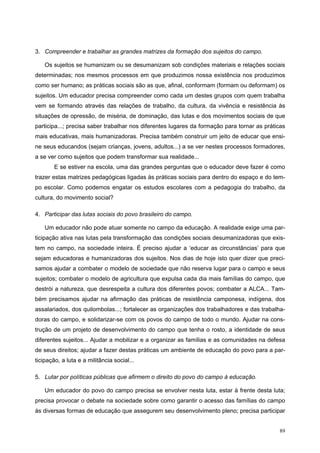 3. Compreender e trabalhar as grandes matrizes da formação dos sujeitos do campo.
Os sujeitos se humanizam ou se desumanizam sob condições materiais e relações sociais
determinadas; nos mesmos processos em que produzimos nossa existência nos produzimos
como ser humano; as práticas sociais são as que, afinal, conformam (formam ou deformam) os
sujeitos. Um educador precisa compreender como cada um destes grupos com quem trabalha
vem se formando através das relações de trabalho, da cultura, da vivência e resistência às
situações de opressão, de miséria, de dominação, das lutas e dos movimentos sociais de que
participa...; precisa saber trabalhar nos diferentes lugares da formação para tornar as práticas
mais educativas, mais humanizadoras. Precisa também construir um jeito de educar que ensi-
ne seus educandos (sejam crianças, jovens, adultos...) a se ver nestes processos formadores,
a se ver como sujeitos que podem transformar sua realidade...
E se estiver na escola, uma das grandes perguntas que o educador deve fazer é como
trazer estas matrizes pedagógicas ligadas às práticas sociais para dentro do espaço e do tem-
po escolar. Como podemos engatar os estudos escolares com a pedagogia do trabalho, da
cultura, do movimento social?
4. Participar das lutas sociais do povo brasileiro do campo.
Um educador não pode atuar somente no campo da educação. A realidade exige uma par-
ticipação ativa nas lutas pela transformação das condições sociais desumanizadoras que exis-
tem no campo, na sociedade inteira. É preciso ajudar a ‘educar as circunstâncias’ para que
sejam educadoras e humanizadoras dos sujeitos. Nos dias de hoje isto quer dizer que preci-
samos ajudar a combater o modelo de sociedade que não reserva lugar para o campo e seus
sujeitos; combater o modelo de agricultura que expulsa cada dia mais famílias do campo, que
destrói a natureza, que desrespeita a cultura dos diferentes povos; combater a ALCA... Tam-
bém precisamos ajudar na afirmação das práticas de resistência camponesa, indígena, dos
assalariados, dos quilombolas...; fortalecer as organizações dos trabalhadores e das trabalha-
doras do campo, e solidarizar-se com os povos do campo de todo o mundo. Ajudar na cons-
trução de um projeto de desenvolvimento do campo que tenha o rosto, a identidade de seus
diferentes sujeitos... Ajudar a mobilizar e a organizar as famílias e as comunidades na defesa
de seus direitos; ajudar a fazer destas práticas um ambiente de educação do povo para a par-
ticipação, a luta e a militância social...
5. Lutar por políticas públicas que afirmem o direito do povo do campo à educação.
Um educador do povo do campo precisa se envolver nesta luta, estar à frente desta luta;
precisa provocar o debate na sociedade sobre como garantir o acesso das famílias do campo
às diversas formas de educação que assegurem seu desenvolvimento pleno; precisa participar
89
 