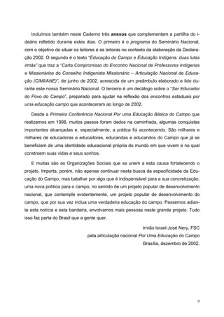 Incluímos também neste Caderno três anexos que complementam a partilha do i-
deário refletido durante estes dias. O primeiro é o programa do Seminário Nacional,
com o objetivo de situar os leitores e as leitoras no contexto da elaboração da Declara-
ção 2002. O segundo é o texto “Educação do Campo e Educação Indígena: duas lutas
irmãs” que traz a “Carta Compromisso do Encontro Nacional de Professores Indígenas
e Missionários do Conselho Indigenista Missionário – Articulação Nacional de Educa-
ção (CIMI/ANE)”, de junho de 2002, acrescida de um preâmbulo elaborado e lido du-
rante este nosso Seminário Nacional. O terceiro é um decálogo sobre o “Ser Educador
do Povo do Campo”, preparado para ajudar na reflexão dos encontros estaduais por
uma educação campo que aconteceram ao longo de 2002.
Desde a Primeira Conferência Nacional Por uma Educação Básica do Campo que
realizamos em 1998, muitos passos foram dados na caminhada, algumas conquistas
importantes alcançadas e, especialmente, a prática foi acontecendo. São milhares e
milhares de educadoras e educadores, educandas e educandos do Campo que já se
beneficiam de uma identidade educacional própria do mundo em que vivem e no qual
constroem suas vidas e seus sonhos.
E muitas são as Organizações Sociais que se unem a esta causa fortalecendo o
projeto. Importa, porém, não apenas continuar nesta busca da especificidade da Edu-
cação do Campo, mas batalhar por algo que é indispensável para a sua concretização,
uma nova política para o campo, no sentido de um projeto popular de desenvolvimento
nacional, que contemple evidentemente, um projeto popular de desenvolvimento do
campo, que por sua vez inclua uma verdadeira educação do campo. Passemos adian-
te esta notícia e esta bandeira, envolvamos mais pessoas neste grande projeto. Tudo
isso faz parte do Brasil que a gente quer.
Irmão Israel José Nery, FSC
pela articulação nacional Por Uma Educação do Campo
Brasília, dezembro de 2002.
9
 