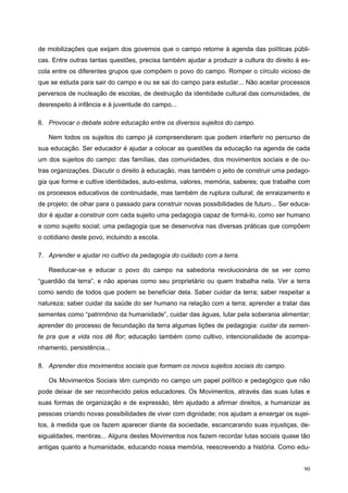 de mobilizações que exijam dos governos que o campo retorne à agenda das políticas públi-
cas. Entre outras tantas questões, precisa também ajudar a produzir a cultura do direito à es-
cola entre os diferentes grupos que compõem o povo do campo. Romper o círculo vicioso de
que se estuda para sair do campo e ou se sai do campo para estudar... Não aceitar processos
perversos de nucleação de escolas, de destruição da identidade cultural das comunidades, de
desrespeito à infância e à juventude do campo...
6. Provocar o debate sobre educação entre os diversos sujeitos do campo.
Nem todos os sujeitos do campo já compreenderam que podem interferir no percurso de
sua educação. Ser educador é ajudar a colocar as questões da educação na agenda de cada
um dos sujeitos do campo: das famílias, das comunidades, dos movimentos sociais e de ou-
tras organizações. Discutir o direito à educação, mas também o jeito de construir uma pedago-
gia que forme e cultive identidades, auto-estima, valores, memória, saberes; que trabalhe com
os processos educativos de continuidade, mas também de ruptura cultural; de enraizamento e
de projeto; de olhar para o passado para construir novas possibilidades de futuro... Ser educa-
dor é ajudar a construir com cada sujeito uma pedagogia capaz de formá-lo, como ser humano
e como sujeito social; uma pedagogia que se desenvolva nas diversas práticas que compõem
o cotidiano deste povo, incluindo a escola.
7. Aprender e ajudar no cultivo da pedagogia do cuidado com a terra.
Reeducar-se e educar o povo do campo na sabedoria revolucionária de se ver como
“guardião da terra”, e não apenas como seu proprietário ou quem trabalha nela. Ver a terra
como sendo de todos que podem se beneficiar dela. Saber cuidar da terra; saber respeitar a
natureza; saber cuidar da saúde do ser humano na relação com a terra; aprender a tratar das
sementes como “patrimônio da humanidade”, cuidar das águas, lutar pela soberania alimentar;
aprender do processo de fecundação da terra algumas lições de pedagogia: cuidar da semen-
te pra que a vida nos dê flor; educação também como cultivo, intencionalidade de acompa-
nhamento, persistência...
8. Aprender dos movimentos sociais que formam os novos sujeitos sociais do campo.
Os Movimentos Sociais têm cumprido no campo um papel político e pedagógico que não
pode deixar de ser reconhecido pelos educadores. Os Movimentos, através das suas lutas e
suas formas de organização e de expressão, têm ajudado a afirmar direitos, a humanizar as
pessoas criando novas possibilidades de viver com dignidade; nos ajudam a enxergar os sujei-
tos, à medida que os fazem aparecer diante da sociedade, escancarando suas injustiças, de-
sigualdades, mentiras... Alguns destes Movimentos nos fazem recordar lutas sociais quase tão
antigas quanto a humanidade, educando nossa memória, reescrevendo a história. Como edu-
90
 