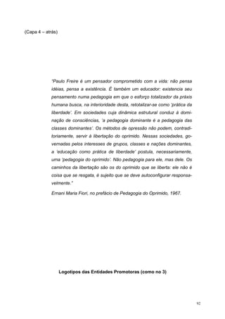 (Capa 4 – atrás)
“Paulo Freire é um pensador comprometido com a vida: não pensa
idéias, pensa a existência. É também um educador: existencia seu
pensamento numa pedagogia em que o esforço totalizador da práxis
humana busca, na interioridade desta, retotalizar-se como ‘prática da
liberdade’. Em sociedades cuja dinâmica estrutural conduz à domi-
nação de consciências, ‘a pedagogia dominante é a pedagogia das
classes dominantes’. Os métodos de opressão não podem, contradi-
toriamente, servir à libertação do oprimido. Nessas sociedades, go-
vernadas pelos interesses de grupos, classes e nações dominantes,
a ‘educação como prática de liberdade’ postula, necessariamente,
uma ‘pedagogia do oprimido’. Não pedagogia para ele, mas dele. Os
caminhos da libertação são os do oprimido que se liberta: ele não é
coisa que se resgata, é sujeito que se deve autoconfigurar responsa-
velmente.”
Ernani Maria Fiori, no prefácio de Pedagogia do Oprimido, 1967.
Logotipos das Entidades Promotoras (como no 3)
92
 