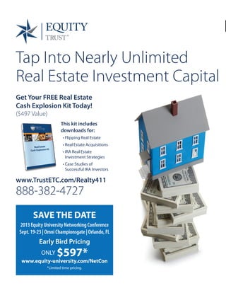 Tap Into Nearly Unlimited
Real Estate Investment Capital
www.TrustETC.com/Realty411
888-382-4727
SAVE THE DATE
2013 Equity University Networking Conference
Sept. 19-23 | Omni Championsgate | Orlando, FL
Early Bird Pricing
ONLY $597*
www.equity-university.com/NetCon
*Limited time pricing.
© 2013 Equity Trust®. All Rights Reserved. ET0051-10
Get Your FREE Real Estate
Cash Explosion Kit Today!
($497 Value)
This kit includes
downloads for:
• Flipping Real Estate
• Real Estate Acquisitions
• IRA Real Estate
Investment Strategies
• Case Studies of
Successful IRA Investors
 
