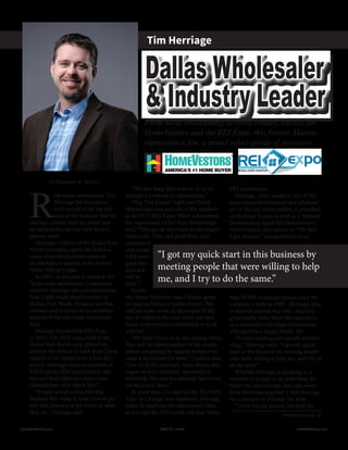 by Stephanie B. Mojica
R
eal estate entrepreneur Tim
Herriage has become so
well-versed in the ins and
outs of the business that he
can buy a house from an owner just
as easily as he can buy milk from a
grocery store.
Herriage, a native of the Dallas-Fort
Worth metroplex, spent the first five
years of his professional career as
an intelligence analyst in the United
States Marine Corps.
In 2001, he decided to return to his
Texas roots and become a real estate
investor. Herriage has purchased more
than 1,000 single-family houses in
Dallas, Fort Worth, Houston and San
Antonio and is involved in numerous
aspects of the real estate investment
field.
Herriage founded the REI Expo
in 2011. The 2012 expo, held in the
Dallas-Fort Worth area, offered at-
tendees the chance to learn from Texas
experts in 66 classes over a two-day
period. Herriage requires speakers at
REI Expo to offer good content and
not turn their talks into those more
characteristic of a “pitch fest.”
“People attend events like this
because they want to learn how to get
into that industry or get better at what
they do,” Herriage said.
“The last thing they want to do is sit
through a weekend of sales pitches.”
“Flip This House” A&E star David
Montelongo was just one of the speakers
at the 2012 REI Expo. When asked about
his impressions of the expo Montelongo
said, “This group was more on the experi-
enced side. They had good flow, com-
munication
and energy.
I did some
good busi-
ness and
will be
back.”
Model
My Home President Jana Uselton spoke
on staging homes to attract buyers. She
and her team wrote up thousands of dol-
lars in orders at the expo itself and said
many more investors committed to work
with her.
“We didn’t have to do any selling. Once
they saw the hard numbers of the results
sellers are getting by staging homes it be-
came a no-brainer for them,” Uselton said.	
“Out of all the seminars, trade shows and
expos we have attended, sponsored or
exhibited, this was the absolute best event
we have ever done.”
At press time, the date for the 2013 REI
Expo in Chicago was imminent. Herriage
hopes to duplicate the educational value
at not only the 2013 event, but also future
REI conferences.
Herriage, often lauded as one of the
most successful investors and wholesal-
ers in the real estate market, is president
of Herriage Homes as well as a National
Development Agent for HomeVestors.
HomeVestors, also known as “We Buy
Ugly Houses,” has purchased more
than 50,000 American houses since the
company’s birth in 1989. Herriage, who
is married and has two sons, regularly
gives public talks about his experience
as a successful real estate entrepreneur
who also has a happy family life.
“I enjoy meeting new people and trav-
eling,” Herriage said. “I got my quick
start in this business by meeting people
who were willing to help me, and I try to
do the same.”
Whether Herriage is speaking to a
roomful of people or an individual, he
hopes the one message they take away
from their time together is that Herriage
has a mission to tell only the truth.
“I love buying houses, but hate the
Dallas Wholesaler
& Industry Leader
Tim Herriage
From local wholesaling to cross country travels for
HomeVestors and the REI Expo, this former Marine
represents a few, a proud select group of investors.
Continued on pg. 30
“I got my quick start in this business by
meeting people that were willing to help
me, and I try to do the same.”
Realty411Guide.com 	 	 PAGE 11 • 2013	 	 	 reWEALTHmag.com
 