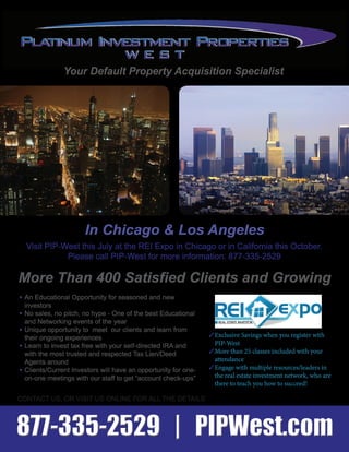 Your Default Property Acquisition Specialist
Visit PIP-West this July at the REI Expo in Chicago or in California this October.
Please call PIP-West for more information: 877-335-2529
3Exclusive Savings when you register with
PIP-West
3More than 25 classes included with your
attendance
3Engage with multiple resources/leaders in
the real estate investment network, who are
there to teach you how to succeed!
More Than 400 Satisfied Clients and Growing
In Chicago & Los Angeles
CONTACT US, OR VISIT US ONLINE FOR ALL THE DETAILS
• An Educational Opportunity for seasoned and new
investors
• No sales, no pitch, no hype - One of the best Educational
and Networking events of the year
• Unique opportunity to meet our clients and learn from
their ongoing experiences
• Learn to invest tax free with your self-directed IRA and
with the most trusted and respected Tax Lien/Deed
Agents around
• Clients/Current Investors will have an opportunity for one-
on-one meetings with our staff to get “account check-ups”
877-335-2529 | PIPWest.com877-335-2529 | PIPWest.com
 