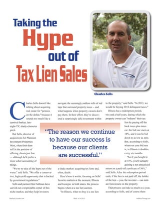 C
harles Sells doesn't like talking
about acquiring real estate for
"pennies on the dollar," because it
sounds too much like a carnival-
barker, late-night-TV, shady-char-
acter pitch.
But Sells, Director of
Acquisitions for Plati-
num Investment Prop-
erties West, often finds
himself in the position of
offering clients just that
-- although he'd prefer a
more sober accounting of
things.
"We try to take all the
hype out of the water,"
said Sells. "We offer
a conservative, high-
yield opportunity that is
backed by government
regulations."
It's an opportunity
that just happens to give clients the
chance to, well, you know. Sells and
partner Don Fullman have carved out
a respectable corner of this niche mar-
ket, and help investors navigate the
seemingly endless rolls of red tape
Charles Sells
that surround property taxes -- and
what happens when property owners
don't pay them. In their effort, they've
discovered a surprisingly safe invest-
ment within a shaky market: acquiring
tax liens and, often, deeds.
Here's how it works, focusing on
Sells' favorite markets at the moment,
Illinois and Georgia: in both states, the
process begins when at a tax lien auc-
tion.
"In Illinois, what we buy is a tax lien
to the property," said Sells. "In 2013, we
would be buying 2012 delinquent taxes."
Illinois has a redemption period, two
and a half years, during which the prop-
erty owner can "redeem" their tax lien
by paying off the
back taxes plus in-
terest; the bid rate
starts at 18%, and it
can be bid down to
as low as zero. But,
according to Sells,
whatever your bid
rate is, in Illinois it
doubles every six
months.
"So if you bought
it at 15%, you're ac-
tually gaining a net
annualized return on
a paid-off certificate
of 30%," said Sells.
After the redemption period ends, if the
lien is not paid off, the holder of the lien
-- you, the investor -- can initiate foreclo-
sure on the property.
That process can take as much as a
Taking the
“The reason we continue
to have our success is
because our clients
are successful.”
Hype
outof
TaxLienSales
C
harles Sells doesn't like
talking about acquiring
real estate for "pennies
on the dollar," because it
sounds too much like a
carnival-barker, late-
night-TV, shady-character
pitch.
But Sells, director of
acquisitions for Platinum
Investment Properties
West, often finds him-
self in the position of
offering clients just that
— although he'd prefer a
more sober accounting of
things.
"We try to take all the hype out of the
water," said Sells. "We offer a conserva-
tive, high-yield opportunity that is backed
by government regulations."
Sells and partner Don Fullman have
carved out a respectable corner of this
niche market, and they help investors
navigate the seemingly endless rolls of red
tape that surround property taxes -- and
what happens when property owners don't
pay them. In their effort, they've discov-
ered a surprisingly safe investment within
a shaky market: acquiring tax liens and,
often, deeds.
Here's how it works, focusing on Sells'
favorite markets at the moment, Illinois
and Georgia: in both states, the process
begins when at a tax lien auction.
"In Illinois, what we buy is a tax lien
to the property," said Sells. "In 2013, we
would be buying 2012 delinquent taxes."
Illinois has a redemption period,
two and a half years, during which the
property owner can "redeem" their tax
lien by paying off the
back taxes plus inter-
est; the bid rate starts at
18%, and it can be bid
down to as low as zero.
But, according to Sells,
whatever your bid rate
is, in Illinois it doubles
every six months.
"So if you bought it
at 15%, you're actually
gaining a net annualized
return on a paid-off certificate of 30%,"
said Sells. After the redemption period
ends, if the lien is not paid off, the holder
of the lien -- you, the investor -- can initi-
ate foreclosure on the property.
That process can take as much as a year,
according to Sells, and of course there
C
harles Sells doesn't like talking
about acquiring real estate for
"pennies on the dollar," because it
sounds too much like a carnival-
barker, late-night-TV, shady-char-
acter pitch.
But Sells, Director of
Acquisitions for Plati-
num Investment Prop-
erties West, often finds
himself in the position of
offering clients just that
-- although he'd prefer a
more sober accounting of
things.
"We try to take all the
hype out of the water,"
said Sells. "We offer
a conservative, high-
yield opportunity that is
backed by government
regulations."
It's an opportunity
that just happens to give clients the
chance to, well, you know. Sells and
partner Don Fullman have carved out
a respectable corner of this niche mar-
ket, and help investors navigate the
seemingly endless rolls of red tape
Charles Sells
that surround property taxes -- and
what happens when property owners
don't pay them. In their effort, they've
discovered a surprisingly safe invest-
ment within a shaky market: acquiring
tax liens and, often, deeds.
Here's how it works, focusing on
Sells' favorite markets at the moment,
Illinois and Georgia: in both states, the
process begins when at a tax lien auc-
tion.
"In Illinois, what we buy is a tax lien
to the property," said Sells. "In 2013, we
would be buying 2012 delinquent taxes."
Illinois has a redemption period, two
and a half years, during which the prop-
erty owner can "redeem" their tax lien
by paying off the
back taxes plus in-
terest; the bid rate
starts at 18%, and it
can be bid down to
as low as zero. But,
according to Sells,
whatever your bid
rate is, in Illinois it
doubles every six
months.
"So if you bought
it at 15%, you're ac-
tually gaining a net
annualized return on
a paid-off certificate
of 30%," said Sells.
After the redemption period ends, if the
lien is not paid off, the holder of the lien
-- you, the investor -- can initiate foreclo-
sure on the property.
That process can take as much as a
Taking the
“The reason we continue
to have our success is
because our clients
are successful.”
Hype
outof
TaxLienSales
Realty411Guide.com 	 	 PAGE 14 • 2013	 	 	 reWEALTHmag.com
 