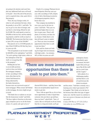 are going to be attorney and court fees,
plus any additional back taxes will need
to be paid -- but at the end of the process,
you've acquired clean, clear, quiet title to
that property.
"Now, the way Georgia works, it's
what we call a premium bid state, where
the penalty is set at 20%," said Sells. "So
say we go to a tax sale in Georgia, and
say there's a lien being offered for sale
for $5,000. We could spend as much as
$50,000 on that tax lien, and the underly-
ing property could be worth as much as
$200,000. The homeowner then has to pay
us back 20% on top of the $50,000."
That pencils out to a $10,000 penalty on
top of their $5,000 tax bill that they have
to come up with.
"The net payback to our investor would
be $60,000 on the redemption," said Sells.
"So you're getting a high return, either on
the redemption of the lien
itself, or in acquiring title
to the property."
Holding the tax lien
is an enviable position;
you're in line even before
the mortgage company;
in fact, according to Sells,
more often than not his
clients find themselves
being redeemed by
the banks themselves,
because taxes are escrowed as part of
most mortgages. When owners fall behind
on the mortgage, the taxes might not get
covered.
"The banks have to redeem us out just
like the homeowner would," said Sells.
"We have rights to foreclose on the mort-
gage companies just as we do the home-
owner; it's a pretty safe spot to be in."
Clearly it's a strategy Platinum Invest-
ment Properties West has seen suc-
cess with; according to Sells, despite
a lot of talk of declining inventories
of delinquent properties, they're
busier than ever.
"Our company has doubled in
size every year for the last six
years," said Sells. "This year we
performed higher than we ever
have in past years. There's still
plenty of inventory out there for
us, because I think there's a lot
that still hasn't come to market
yet. There are more investment
opportunities than there is cash
to put into them."
Sells said his clients are look-
ing for longer-term investments
with high yields -- he estimates
40% of their investors are self-
directed IRA clients -- and they know that
these are not particularly liquid invest-
ments to get into.
"Now, with an agent like us, do we have
more opportunity to make it liquid than
someone who just shows up and buys
these tax liens?" asked Sells. "Sure, of
course. But we still push on all our clients
that this is a long-term hold; you'll get
redemption checks
immediately upon
investment, but don't
expect that you're go-
ing to flip all this stuff
out in a year's time
and do it again."
Sells admits it's a
challenging market,
and that there's a lot
of road between the
initial investment
and the return. "And there certainly was a
learning curve when I got started in '96,"
he laughed. "But I think we're the best in
the business that offers this type of oppor-
tunity now. And the reason we continue to
have our success is because our clients are
successful."
Contact PIP-West at: 877-335-2529 or
visit online @ www.PIPWest.com
Donald Fullman
year, according to Sells, and of course
there are going to be attorney and court
fees, plus any additional back taxes will
need to be paid -- but at the end of the
process, you've acquired clean, clear,
quiet title to that property.
"Now, the way Georgia works, it's
what we call a premium bid state, where
the penalty is set at 20%," said Sells. "So
say we go to a tax sale in Georgia, and
say there's a lien being offered for sale
for $5,000. We could spend as much as
$50,000 on that tax lien, and the under-
lying property could be worth as much
as $200,000. The homeowner then has to
pay us back 20% on top of the $50,000."
That pencils out to a $10,000 penalty
on top of their $5,000 tax bill that they
have to come up with.
"The net payback to our investor
would be $60,000 on the redemption,"
said Sells. "So you're
getting a high return,
either on the redemp-
tion of the lien itself, or
in acquiring title to the
property."
Holding the tax lien
is an enviable posi-
tion; you're in line even
before the mortgage
company; in fact, ac-
cording to Sells, more
often than not his cli-
ents find themselves
being redeemed by the
banks themselves, be-
cause taxes are escrowed as part of most
mortgages. When owners fall behind on
the mortgage, the taxes might not get
covered.
"The banks have to redeem us out just
like the homeowner would," said Sells.
"We have rights to foreclose on the mort-
gage companies just as we do the home-
owner; it's a pretty safe spot to be in."
Clearly it's a strategy Platinum In-
vestment Properties West has
seen success with; according
to Sells, despite a lot of talk of
declining inventories of delin-
quent properties, they're busier
than ever.
"Our company has doubled
in size every year for the last
six years," said Sells. "This
year we performed higher
than we ever have in past
years. There's still plenty of
inventory out there for us,
because I think there's a
lot that still hasn't come to
market yet. There are more
investment opportunities
than there is cash to put
into them."
Sells said his clients
are looking for longer-term
investments with high yields -- he esti-
mates 40% of their investors are self-di-
rected IRA clients -- and they know that
these are not particularly liquid invest-
ments to get into.
"Now, with an agent like us, do we
have more opportunity to make it liquid
than someone who just shows up and
buys these tax liens?" asked Sells. "Sure,
of course. But we still push on all our
clients that this is a
long-term hold; you'll
get redemption checks
immediately upon in-
vestment, but don't ex-
pect that you're going
to flip all this stuff out
in a year's time and do
it again."
Sells admits it's a
challenging market,
and that there's a lot
of road between the
initial investment and
the return.
"Andtherecertainlywasalearningcurve
when I got started in '96," he laughed. "But
I think we're the best in the business that of-
fers this type of opportunity now. And the
reason we continue to have our success is
because our clients are successful."
For more information, visit Sells and
Platinum Investment Properties West on
the web at http://www.pipwest.com
“There are more investment
opportunities than there is
cash to put into them.”
Donald Fullman
year, according to Sells, and of course
there are going to be attorney and court
fees, plus any additional back taxes will
need to be paid -- but at the end of the
process, you've acquired clean, clear,
quiet title to that property.
"Now, the way Georgia works, it's
what we call a premium bid state, where
the penalty is set at 20%," said Sells. "So
say we go to a tax sale in Georgia, and
say there's a lien being offered for sale
for $5,000. We could spend as much as
$50,000 on that tax lien, and the under-
lying property could be worth as much
as $200,000. The homeowner then has to
pay us back 20% on top of the $50,000."
That pencils out to a $10,000 penalty
on top of their $5,000 tax bill that they
have to come up with.
"The net payback to our investor
would be $60,000 on the redemption,"
said Sells. "So you're
getting a high return,
either on the redemp-
tion of the lien itself, or
in acquiring title to the
property."
Holding the tax lien
is an enviable posi-
tion; you're in line even
before the mortgage
company; in fact, ac-
cording to Sells, more
often than not his cli-
ents find themselves
being redeemed by the
banks themselves, be-
cause taxes are escrowed as part of most
mortgages. When owners fall behind on
the mortgage, the taxes might not get
covered.
"The banks have to redeem us out just
like the homeowner would," said Sells.
"We have rights to foreclose on the mort-
gage companies just as we do the home-
owner; it's a pretty safe spot to be in."
Clearly it's a strategy Platinum In-
vestment Properties West has
seen success with; according
to Sells, despite a lot of talk of
declining inventories of delin-
quent properties, they're busier
than ever.
"Our company has doubled
in size every year for the last
six years," said Sells. "This
year we performed higher
than we ever have in past
years. There's still plenty of
inventory out there for us,
because I think there's a
lot that still hasn't come to
market yet. There are more
investment opportunities
than there is cash to put
into them."
Sells said his clients
are looking for longer-term
investments with high yields -- he esti-
mates 40% of their investors are self-di-
rected IRA clients -- and they know that
these are not particularly liquid invest-
ments to get into.
"Now, with an agent like us, do we
have more opportunity to make it liquid
than someone who just shows up and
buys these tax liens?" asked Sells. "Sure,
of course. But we still push on all our
clients that this is a
long-term hold; you'll
get redemption checks
immediately upon in-
vestment, but don't ex-
pect that you're going
to flip all this stuff out
in a year's time and do
it again."
Sells admits it's a
challenging market,
and that there's a lot
of road between the
initial investment and
the return.
"Andtherecertainlywasalearningcurve
when I got started in '96," he laughed. "But
I think we're the best in the business that of-
fers this type of opportunity now. And the
reason we continue to have our success is
because our clients are successful."
For more information, visit Sells and
Platinum Investment Properties West on
the web at http://www.pipwest.com
“There are more investment
opportunities than there is
cash to put into them.”
Realty411Guide.com 	 	 PAGE 15 • 2013	 	 	 reWEALTHmag.com
 