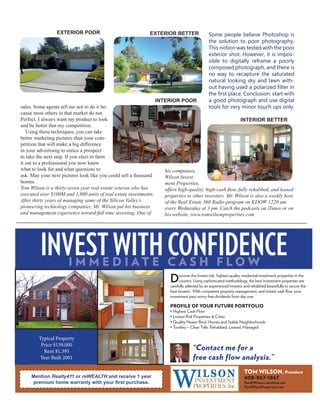 sales. Some agents tell me not to do it be-
cause most others in that market do not.
Perfect. I always want my product to look
and be better that my competition.
Using these techniques, you can take
better marketing pictures than your com-
petition that will make a big difference
in your advertising to entice a prospect
to take the next step. If you elect to farm
it out to a professional you now know
what to look for and what questions to
ask. May your next pictures look like you could sell a thousand
homes.
Tom Wilson is a thirty-seven year real estate veteran who has
executed over $100M and 1,800 units of real estate investments.
After thirty years of managing some of the Silicon Valley’s
pioneering technology companies, Mr. Wilson put his business
and management experience toward full time investing. One of
his companies,
Wilson Invest-
ment Properties,
offers high-quality, high-cash flow, fully rehabbed, and leased
properties to other investors. Mr. Wilson is also a weekly host
of the Real Estate 360 Radio program on KDOW 1220 am
every Wednesday at 3 pm. Catch the podcasts on iTunes or on
his website, www.tomwilsonproperties.com
Some people believe Photoshop is
the solution to poor photography.
This notion was tested with the poor
exterior shot. However, it is impos-
sible to digitally reframe a poorly
composed photograph, and there is
no way to recapture the saturated
natural looking sky and lawn with-
out having used a polarized filter in
the first place. Conclusion: start with
a good photograph and use digital
tools for very minor touch ups only.
INTERIOR Poor
interior better
Exterior Poor Exterior better
INVESTWITHCONFIDENCEI M M E D I A T E C A S H F L O W
Discover the lowest-risk, highest-quality residential investment properties in the
country. Using sophisticated methodology, the best investment properties are
carefully selected by an experienced investor and rehabbed beautifully to secure the
best tenants. With competent property management, and instant cash flow, your
investment pays worry-free dividends from day one.
PROFILE OF YOUR FUTURE PORTFOLIO
• Highest Cash Flow
• Lowest Risk Properties & Cities
• Immediate Equity
• Quality Newer Brick Homes and Stable Neighborhoods
• Turnkey – Clear Title, Rehabbed, Leased, Managed
• Home Warranty
“Contact me for a
free cash flow analysis.”
Mention REI Voice Magazine and receive one-year of free
property management with your first purchase.
TOM WILSON, President
408-867-1867
TomKWilson@earthlink.net
TomWilsonProperties.com
Price: $110,000, fully renovated, built 2005
Currently Rented for $1,195
Typical Property
Price $139,000
Rent $1,395
Year Built 2001
Mention Realty411 or reWEALTH and receive 1 year
premium home warranty with your first purchase.
INVESTWITHCONFIDENCEI M M E D I A T E C A S H F L O W
Discover the lowest-risk, highest-quality residential investment properties in the
country. Using sophisticated methodology, the best investment properties are
carefully selected by an experienced investor and rehabbed beautifully to secure the
best tenants. With competent property management, and instant cash flow, your
investment pays worry-free dividends from day one.
PROFILE OF YOUR FUTURE PORTFOLIO
• Highest Cash Flow
• Lowest Risk Properties & Cities
• Immediate Equity
• Quality Newer Brick Homes and Stable Neighborhoods
• Turnkey – Clear Title, Rehabbed, Leased, Managed
• Home Warranty
“Contact me for a
free cash flow analysis.”
Mention REI Voice Magazine and receive one-year of free
property management with your first purchase.
TOM WILSON, President
408-867-1867
TomKWilson@earthlink.net
TomWilsonProperties.com
Price: $110,000, fully renovated, built 2005
Currently Rented for $1,195
 