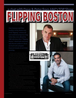 by Stephanie B. Mojica
Dave Seymour and Peter
Souhleris of the Boston area
loved “flipping” commercial
and residential properties long
before they were offered the
A&E television show “Flipping
Boston,” which both entertains
and educates audiences about
the hard work and great
financial rewards of real estate
investing.
Seymour and Souhleris, owners of
CityLight Homes in Peabody, Mass. in
the North Shore area of Boston, have
flipped houses and taught others how to
flip properties for more than 18 years.
Unlike some real estate entrepreneurs,
the duo places a special focus on
refurbishing the properties in which they
choose to invest.
“From conventional real estate brokerage services
through to our innovative, creative and effective out of the
box home buying and selling solutions, we’re dedicated to
one thing — making the sale,” Souhleris said.
In Souhleris’ and Seymour’s book “The Flipping Formula,”
their innovative approach to monetizing residential
and commercial properties is spelled out in terms even
newcomers can grasp.
“Every day especially in Boston people drive by what
could become tens or even hundreds of thousands of dollars
in their pockets,” Seymour said.
Ignorance of the basics of selecting, purchasing,
refurbishing, and reselling a home or quality commercial
property is all too common among even otherwise well-
educated people, the pair noted.
“One of the biggest myths is that you need money to
make money in real estate,” Seymour said. “But you really
FLIPPING BOSTON
Continued on pg. 60
achatwithDave&PeterfromA&E’sTOPShow
Realty411Guide.com 	 	 PAGE 22 • 2013	 	 	 reWEALTHmag.com
 