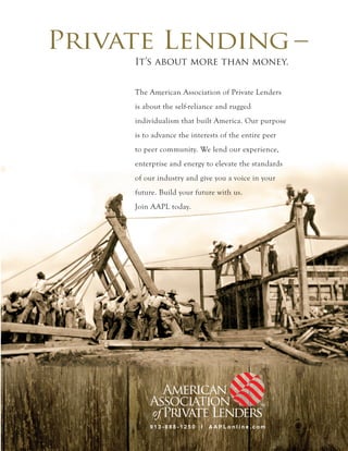 It’s about more than money.
The American Association of Private Lenders
is about the self-reliance and rugged
individualism that built America. Our purpose
is to advance the interests of the entire peer
to peer community. We lend our experience,
enterprise and energy to elevate the standards
of our industry and give you a voice in your
future. Build your future with us.
Join AAPL today.
Private Lending –
9 1 3 - 8 8 8 - 1 2 5 0 l A A P L o n l i n e . c o m
 