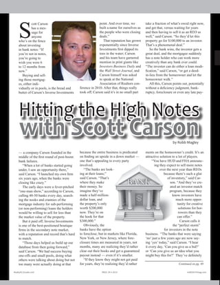 Realty411Guide.com 	 	 PAGE 24 • 2011	 	 	 	 reWEALTHmag.
com 	
S
cott Carson
has a mes-
sage for
anyone
who’s on the fence
about investing
in bank notes: “If
you’re not in notes,
you’re going to
wish you were 6
to 12 months from
now.”
Buying and sell-
ing those mortgag-
es, either indi-
vidually or in pools, is the bread and
butter of Carson’s Inverse Investments
— a company Carson founded in the
middle of the first round of post-boom
bank failures.
“When a lot of banks started going
under, I saw an opportunity there,”
said Carson. “I launched my own firm
six years ago, when the banks were
closing like crazy.”
The early days were a fever-pitched
“one-man show,” according to Carson,
calling 40-50 banks every day, search-
ing the nooks and crannies of the
mortgage industry for sub-performing
(or non-performing) loans the holders
would be willing to sell for less than
the market value of the property.
But it paid off; Inverse Investments
is one of the best-positioned boutique
firms in the secondary note market,
with a reputation and record that’s hard
to match.
“Those days helped us build up our
database from then going forward,”
said Carson. “We had success buying
one-offs and small pools, doing what
others were talking about doing but not
too many were actually doing at that
point. And over time, we
built a name for ourselves as
the people who were closing
deals.”
That reputation has grown
exponentially since Inverse
Investments first dipped its
toes in the water; Carson
and his team have garnered
mention in print giants like
Investors Business Daily and
the Wall Street Journal, and
Carson himself was asked
to speak at the National
Association of Realtors con-
ference in 2010. After that, things really
took off; Carson said it’s in no small part
because the entire business is predicated
on finding an upside in a down market —
one that’s appealing to every party
involved.
“The banks are look-
ing at their loans;”
said Carson. “That’s
where they make
their money. So
imagine they’ve
made a half-million-
dollar loan, and
the property’s only
worth $200,000
now. They’re on
the hook for that
$300,000.”
Obviously, the
banks have the option
to foreclose; but in markets like Florida,
New York, or New Jersey, where fore-
closure times are measured in years, not
months, many are realizing they’d rather
clear out their books and get a guaranteed
payout instead — even if it’s smaller.
“If they know they might not get paid
for years, they’re realizing they’d rather
take a fraction of what’s owed right now,
and get that, versus waiting for years
and then having to sell it as an REO as
well,” said Carson. “So they’d let this
property go for $100,000 to an investor.
That’s a phenomenal deal.”
So the bank wins, the investor gets a
great deal, and the mortgagee suddenly
has a note holder who can work more
creatively than any bank ever could.
“The investor can do either a loan modi-
fication,” said Carson, “or get a deed-
in-lieu from the homeowner and let the
homeowner walk.”
All this, Carson points out, potentially
without a deficiency judgment, bank-
ruptcy, foreclosure or even any late pay-
ments on the homeowner’s credit. It’s an
attractive solution to a lot of players.
“You have HUD and FHA announc-
ing they expect to sell more notes
over the next year than REOs
because there’s such a glut
of inventory,” said Car-
son. “And they’ve cre-
ated an investor match
program, because they
know investors have
much more oppor-
tunity for creative
solutions for bor-
rowers than they
can offer.”
Carson calls it
the “perfect storm”
for investors in the note
business. “The banks that were saying
‘no’ just a few years ago are now say-
ing ‘yes’ today,” said Carson. “I hear
it every day, ‘Can you give us a bid?’
or ‘Can you give us an idea what you
might buy this for?’ They’ve definitely
Continued on pg. 49
Realty411Guide.com 	 	 PAGE 24 • 2013	 	 	 reWEALTHmag.com
by Robb Magley
Hitting the High Notes
with Scott Carson
 