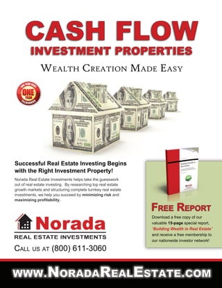 WWW.NORADAREALESTATE.COM
CALL US AT (800) 611-3060
Download a free copy of our
valuable 15-page special report,
“Building Wealth in Real Estate”
and receive a free membership to
our nationwide investor network!
FREE REPORT
Norada Real Estate Investments helps take the guesswork
out of real estate investing. By researching top real estate
growth markets and structuring complete turnkey real estate
investments, we help you succeed by minimizing risk and
maximizing profitability.
Successful Real Estate Investing Begins
with the Right Investment Property!
WEALTH CREATION MADE EASY
 