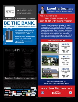 EarnÊconsistent,ÊpassiveÊincomeÊinÊ
yourÊportfolioÊutilizingÊPRIVATE
LOANSÊandÊTAX LIENS.
Ê
OurÊfreeÊgiftÊtoÊyou:ÊTheÊMMGÊCapitalÊ
GuideÊtoÊTrustÊDeedÊInvesting
Ê
LogÊontoÊMMGInvestors.comÊforÊ
moreÊinformation.
BEÊTHEÊBANK.SAFETY.ÊSECURITY.ÊDOUBLEÊDIGITÊRETURNS.
www.JasonHartman.com
Podcast
The Complete Solution for Real Estate Investors
TM
Featured Properties
Platinum Properties Investor Network, Inc. helps
people achieve The American Dream of financial
freedom by purchasing income property in prudent
markets nationwide. Jason’s Complete Solution for
Real Estate Investors™ is a comprehensive system
providing real estate investors with education,
research, resources and technology to deal with all
areas of their income property investment needs.
JasonHartman.com
Earn 10-18% in Your IRA!
Earn 18-35% with Income Property!
ATLANTA
Projected ROI
33%
Cash Flow
$2,456
DALLAS
Projected ROI
35%
Cash Flow
$5,294
MEMPHIS
Projected ROI
29%
Cash Flow
$3,101
See terms of service at:
www.JasonHartman.com/terms
Yes, it is possible to:
Realty411 / reWealth magazine is published quarterly from Santa Barbara County, Calif.
© Copyright 2013. All Rights Reserved. Reproduction without permission is strictly pro-
hibited. The opinions expressed by writers/columnists are not endorsed by the publishers.
IMPORTANT DISCLOSURE: Publishers and advertising staff are not responsible for per-
forming due diligence on the opportunities offered by magazine advertisers and/or spon-
sors. Before investing in real estate seek the advisement of a trusted financial adviser, at-
torney or tax consultant. Real estate investing can be risky and may result in loss of capital.
PRINTED IN THE USA. GOD BLESS AMERICA
Connect to our virtual network ~ online 24/7/365
FOUNDER
Linda Pliagas
PRESIDENT
Nikolaos K. Pliagas
EDITORIAL STAFF
Bonnie Laslo
Robb Magley
Isaac Newark III
Stephanie Mojica
COPY EDITOR
Isaac Newark III
Stephanie Mojica
PHOTOGRAPHER
John DeCindis
COLUMNISTS
Tom Wilson
Kathy Fettke
Chris Clothier
Lori Greymont
Randy Hughes
Jason Hartman
Realty411 Wealth
Real Estate
Questions? 805.693.1497 or 310.499.9545
BROKER/ADVISOR
Steve Kendis
PRODUCTION
Augusto Meneses
WEB MASTER
Diggs-design.com
ADVERTISING
Kelly Global Marketing
EVENTS & EXPOS
Lawrence Ruano
Roberta Eastman
DISTRIBUTION
Professional Distribution Solutions
KJ Banks: 805.377.6328
SUBSCRIPTIONS/ADVERTISING:
310.499.9545
Realty411guide.com/subscriptions
Realty411Guide.com | reWEALTHmag.com
Join Our VIP Social Network:
http://realty411guide.ning.com
Realty411Guide.com 	 	 PAGE 3 • 2013	 	 	 reWEALTHmag.com
 