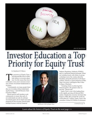 Investor Education a Top
Priority for Equity Trust
Investor Education a Top
Priority for Equity Trust
Learn about the history of Equity Trust on the next page >>
Continued on pg. 59
by Stephanie B. Mojica
T
he executives of Equity Trust, a
self-directed IRA firm in Ohio,
truly believe in investor educa-
tion. For this reason they host a
conference every year to increase aware-
ness of basic investment fundamentals to
investors.
“Unfortunately, too many people these
days are investing without understand-
ing the basics,” said Jeff Desich, Chief
Executive Officer.
Desich and his staff members work
continuously to ensure that each cli-
ent understands not only his ultimate
investment goals, but in which real estate
properties he has invested. Desich holds
multiple licenses with the Financial
Industry Regulatory Authority (FINRA)
and is a registered financial principal. When
not working closely with clients or giving
workshops across the country about the
flexibility and profit potential of self-direct-
ed IRAs, Desich is a guest professor at Ohio
State University’s prestigious Max Fisher
College of Business.
“Assisting clients in achieving their
financial goals is the greatest value we
provide,” Desich said.
Equity Trust is one of the leading firms
in the rapidly growing self-directed IRA
market. Despite the economic downturn that
began in 2008, IRAs around the world are
worth about $5.7 trillion. Equity Trust is the
custodian of about $12 billion of retirement
Realty411Guide.com 	 	 PAGE 31 • 2013	 	 	 reWEALTHmag.com
Jeff Desich, CEO of Equity Trust
photo by David Gaylor
 