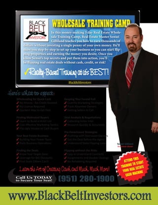 Wholesaling for Quick Cash
3 No Money - No Credit Needed
3 No License Required
3 Quickest Way to Get Paid
Finding Motivated Buyers
3 Learn to Build a HUGE List
3 Cost Effective Marketing Tactics
3 Flip Ugly Houses to Cash Buyers
Your Real Estate Business
3 Building Your Power Team
3 Daily Business Operations
Finding the Deals
3 Know Your Target Zone
3 Leverage for BIG Discounts
3 Find Deals Others Can’t
(951) 280-1900
3Realty-BasedTrainingatit’sBEST!
Here’s what to expect:
Wholesale Training CampWholesale Training Camp
In this money-making 3 day Real Estate Whole-
sale Training Camp, Real Estate Master Sensei
Gilliland teaches you how to earn thousands of
dollars without investing a single penny of your own money. He’ll
show you step-by-step to set up your business so you can start flip-
ping properties and earning the money you desire. Once you
know Sensei’s top secrets and put them into action, you’ll
be flipping real estate deals without cash, credit, or risk!
Keeping Your Funnel Full
3 Guerilla Marketing Strategies
3 Track Absentee Owners
3 Getting Sellers to Call
Deal Analysis & Negotiations
3 Collecting Seller Intel
3 Research Quickly & Accurately
Pre-Foreclosure Strategies
3 Profiting with Distressed Owners
3 Get the Deal Before the Agent
3 Understand State Flipping Laws
Flipping without the Risks
3 Easy to Understand Contracts
3 Assignments and Double Closings
3 No Rehabbing Required
Learn the Art of Creating Cash and Much, Much More!
Attend this
trAining to stArt
Your reAl estAte
CAsh MAChine
Call Us TODAY
to Secure Your Seat!
Sensei Gilliland
Real Estate Master
Tel 951.280.1900 Fax 951.280.1904 Web www.BlackBeltInvestors.com
www.BlackBeltInvestors.comwww.BlackBeltInvestors.com
BlackBeltInvestors
 
