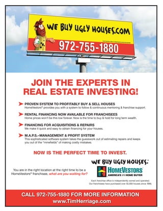 Each franchise office is independently owned and operated.
Our franchisees have purchased over 50,000 houses since 1996.
PROVEN SYSTEM TO PROFITABLY BUY & SELL HOUSES
HomeVestors®
provides you with a system to follow & continuous mentoring & franchise support.
RENTAL FINANCING NOW AVAILABLE FOR FRANCHISEES
Home prices won’t be this low forever. Now is the time to buy & hold for long term wealth.
FINANCING FOR ACQUISITIONS & REPAIRS
We make it quick and easy to obtain financing for your houses.
M.A.P.S.–MANAGEMENT & PROFIT SYSTEM
This sophisticated software system takes the guesswork out of estimating repairs and keeps
you out of the “minefields” of making costly mistakes.
NOW IS THE PERFECT TIME TO INVEST.
You are in the right location at the right time to be a
HomeVestors®
franchisee, what are you waiting for?
CALL 972-755-1880 FOR MORE INFORMATION
www.TimHerriage.com
JOIN THE EXPERTS IN
REAL ESTATE INVESTING!
 