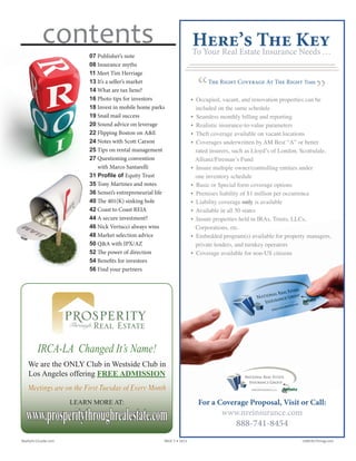 07 Publisher’s note
08 Insurance myths
11 Meet Tim Herriage
13 It’s a seller’s market
14 What are tax liens?
16 Photo tips for investors
18 Invest in mobile home parks
19 Snail mail success
20 Sound advice on leverage
22 Flipping Boston on A&E
24 Notes with Scott Carson
25 Tips on rental management
27 Questioning convention
with Marco Santarelli
31 Profile of Equity Trust
35 Tony Martinez and notes
36 Sensei’s entrepreneurial life
40 The 401(K) sinking hole
42 Coast to Coast REIA
44 A secure investment?
46 Nick Vertucci always wins
48 Market selection advice
50 Q&A with IPX/AZ
52 The power of direction
54 Benefits for investors
56 Find your partners
contents Here’s The KeyTo Your Real Estate Insurance Needs ...
“ ”
The Right Coverage At The Right Time
For a Coverage Proposal, Visit or Call:
www.nreinsurance.com
888-741-8454
• Occupied, vacant, and renovation properties can be
included on the same schedule
• Seamless monthly billing and reporting
• Realistic insurance-to-value parameters
• Theft coverage available on vacant locations
• Coverages underwritten by AM Best “A” or better
rated insurers, such as Lloyd’s of London, Scottsdale,
Allianz/Fireman’s Fund
• Insure multiple owner/controlling entities under
one inventory schedule
• Basic or Special form coverage options
• Premises liability of $1 million per occurrence
• Liability coverage only is available
• Available in all 50 states
• Insure properties held in IRAs, Trusts, LLCs,
Corporations, etc.
• Embedded program(s) available for property managers,
private lenders, and turnkey operators
• Coverage available for non-US citizens
IRCA-LA Changed It’s Name!
We are the ONLY Club in Westside Club in
Los Angeles offering FREE ADMISSION
Meetings are on the First Tuesday of Every Month
LEARN MORE AT:
www.prosperitythroughrealestate.com
Realty411Guide.com 	 	 PAGE 5 • 2013	 	 	 	 reWEALTHmag.com
 