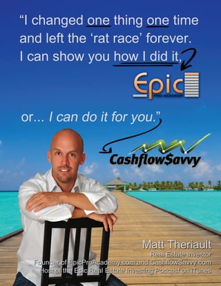 “I changed one thing one time
and left the ‘rat race’ forever.
I can show you how I did it,
Matt Theriault
Real Estate Investor
Founder of EpicProAcademy.com and CashflowSavvy.com
Host of the Epic Real Estate Investing Podcast on iTunes
 