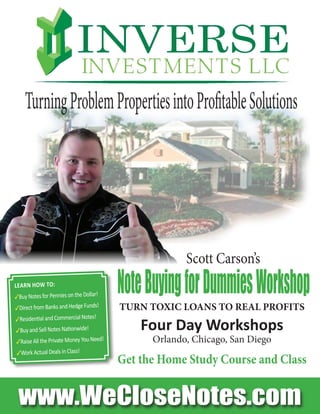 www.WeCloseNotes.com
TURN TOXIC LOANS TO REAL PROFITS
Four Day Workshops
Orlando, Chicago, San Diego
Get the Home Study Course and Class
NoteBuyingforDummiesWorkshopLearn HoW to:
3Buy Notes for Pennies on the Dollar!
3Direct from Banks and Hedge Funds!
3Residential and Commercial Notes!
3Buy and Sell Notes Nationwide!
3Raise All the Private Money You Need!
3Work Actual Deals in Class!
Scott Carson’s
TurningProblemPropertiesintoProfitableSolutions
 