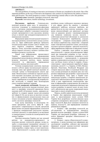 Sciences of Europe # 60, (2020) 11
ABSTRACT
The main problems of creating an innovative environment in Ukraine are considered in the article. One of the
important problems on the way of innovative development is the creation of a link between the authors of innova-
tions and investors. The article proposes to create a virtual technology transfer office to solve this problem.
Ключові слова: інновація, трансфер технологій, інвестиції.
Keywords: innovations, transfer technology, investments.
Постановка проблеми. Соціально-еко-
номічний розвиток країн світу, їх економічне і
політичне становище та еквівалентно-ефективна
участь в світовому зовнішньоекономічному обміні
на світовій арені, добробут і можливості власної ре-
алізації, проживаючого в них населення, визнача-
ються в значній мірі конкурентоспроможністю їх
національних економік.
Формування права інтелектуальної власності є
наслідком розвитку технологічного укладу суспіль-
ства [1]. Зараз найбільший прибуток приносить
інтелектуальна праця людини: саме її знання, інте-
лекті творчість створюють найвищу додану
вартість. Отож, підготовка наукових кадрів та ро-
звиток творчого інтелекту людини є основою інно-
ваційного розвитку суспільства.
Новий етап реформування промисловості
України характеризується впровадженням
інноваційної моделі розвитку економіки за рахунок
розвитку людського капіталу, науки, високих
технологій та ефективного впровадження
результатів науково-дослідних робіт.
Успішна комерціалізація досягнень науки,що
втілені в об'єкти права інтелектуальної власності,
можлива лише при прямій взаємодії наукових ін-
ституцій і ринку за безпосередньою участю дер-
жави. Визначальною особливістю передачі резуль-
татів наукових досліджень для їхнього освоєння є
створення і розвиток комерційних форм взаємодії
науки і виробництва за посередництва неприбутко-
вих інституцій, в створені яких безпосередню
участь повинна приймати держава.
Аналіз попередніх публікацій. Питанню ко-
мерціалізації результатів науково-технічної діяль-
ності та трансферу технологій присвячено багато
наукових робіт вітчизняних вчених, державою ро-
зроблені та створені правові засади регулювання
цієї сфери [2-16], але на жаль не вистачає узгодже-
них та сформульованих концептуальних засад для
чіткого поєднання сучасних інформаційних техно-
логій з системою трансферу технологій.
Саме цьому важливому та актуальному пи-
танню присвячена дана стаття, мета її – про-
аналізувати і запропонувати в стислій, зрозумілій
формі шляхи поєднання інформаційних технологій
з процесом комерціалізації результатів науково-
технічної діяльності та просування їх на внутрішні
та зовнішні ринки, їх вплив на сталий розвиток еко-
номіки України.
Оскільки економіка України досі має низький
рейтинг по конкурентно-спроможності та
освоєнню високих технологій, виникає гостра по-
треба в стимулюванні інноваційної діяльності та
оперативному поширені інформації про перспек-
тивні розробки, в першу чергу, в галузі нанотехно-
логій. Нанотехнології в усьому світі виступають
рушійною силою глобального наукового прогресу
в усіх сферах життя без винятку і покликані
вирішувати найбільш актуальні проблеми, які
раніше були не під силу людству: медицина - ство-
рення наноконтейнерів для прицільної доставки
ліків до уражених органів і нановипромінювачів
для знищення злоякісних пухлин; екологія –
стабілізація екологічної обстановки за допомогою
створення безвідходного виробництва; сільське
господарство – створення молекулярних роботів,
які зможуть виробляти їжу; енергетика - створення
нових типів фотопоглинаючих плівок, світлодіодів,
штучного пального;оборона – критичні технології у
сфері виробництва озброєння та військової техніки.
Однією з важливих задач роботи на ринку
нанотехнологій є швидке розповсюдження інфор-
мації про інноваційні розробки та їхнє застосу-
вання. Інтенсивні дослідження і розробки в галузі
нанотехнологій і наноматеріалів в розвинених
країнах супроводжуються розвитком сервісних по-
слуг для більш тісного зв’язку їх творців з бізнес-
структурами і представниками виробничої сфери,
медицини, екології і т.д. Зокрема, в США, Велико-
британії, Німеччини, Російській Федерації уже
створені віртуальні офіси та відповідні бізнес-пор-
тали, на яких розміщені як довідкові дані, так і опе-
ративна інформація про розробки з нанотехнологій
та наноматеріалів. Тому зараз в Україні існує
невідкладна потреба у створенні національних ре-
сурсів які б забезпечували процес трансферу техно-
логій, а саме: маркетингове, консалтингове, пра-
вове та інформаційне супроводження. Це дозволить
оперативно розміщувати інформацію (рекламу) про
існуючі розробки та вивчати попит на нові техно-
логії, забезпечуючи при цьому оперативний пошук
інвесторів та аналіз потреб ринку.
Нажаль, подібні сервіси недостатньо розвинені
в Україні. Для вирішення вищезгаданих потреб
нами та представниками інших установ НАН
України було розроблене технічне рішення щодо
створення електронного віртуального офісутранс-
феру технологій. Воно було захищене патентом на
корисну модель[17]. Для впровадження технічного
рішення було створено:
1. Інтернет - офіс трансферу технологій, що
об’єднуватиме та координуватиме діяльність
фахівців відділів трансферу з різних установ НАН
України для просування розробок, здійснених за
кошти Державної програми «Нанотехнології та
наноматеріали».
2. Інтернет - портал «Нанотехнології та нано-
матеріали», в якому розміщується інформація про
дослідження і розробки, здійснені при виконанні
Державної цільової науково-технічної програми
«Нанотехнології та наноматеріали».
 