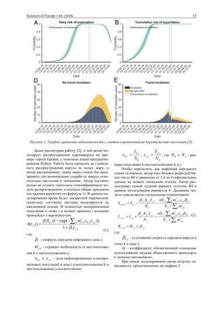 Sciences of Europe # 60, (2020) 15
Рисунок 1. График сравнения заболеваемости с учетом ограничений по передвижению населения [1].
Далее рассмотрим работу [2], в ней автор мо-
делирует распространение коронавируса на при-
мере города Ереван, с помощью языка программи-
рования Python. Работа была написана до глобаль-
ного распространения вируса по всему миру, и
автор рассматривает, какие меры стоило бы пред-
принять для минимизации ущерба от вируса отно-
сительно населения и экономики. Автор поставил
целью не создать тщательно откалиброванную мо-
дель распространения, а показать общие принципы
построения вероятности (формула 1). В данном мо-
делировании время будет дискретной переменной,
поскольку состояние системы моделируется на
ежедневной основе. В полностью восприимчивой
популяции в точке j в момент времени t вспышка
произойдет с вероятностью:
tjt
tjtk
t
kjktjt
y
yxmS
jth
,
,,,,
1
))exp(1(
),(


+
−−
= 
(1),
где:
t - скорость передачи инфекции в день t;
t
kjm , - отражает мобильность от местоположе-
ния k к местоположению j;
tkx , и tjy , - доля инфицированных и воспри-
имчивых популяций в день t в местоположении k и
местоположении j соответственно;
k
tk
tk
N
I
x
,
, = ;
j
tj
tj
N
S
y
,
, = , где kN и jN - раз-
меры популяции в местоположениях k и j.
Чтобы определить, как инфекция передается
одним человеком, автор взял базовое репродуктив-
ное число R0 в диапазоне от 1,4 до 4 (официальные
данные на момент написания статьи). Автор рас-
сматривал самый худший вариант, поэтому R0 в
данном исследовании равняется 4. Динамика мо-
дели определяется следующими отношениями:
tjtjtj
k
t
kjj
k tktk
t
kjtj
j
tjtjtj
tjtj
k
t
kjj
k tktk
t
kjtj
j
tjtjtj
tjkj
IRR
mN
xmS
N
IS
II
mN
xmS
N
IS
SS
,,1,
,
,,,,,,,
,1,
,
,,,,,,,
,1,



+=
+
++=
+
−−=
+
+
+




(2),
где:
tk, - (случайная) скорость передачи вируса в
точке k в день t;
 - коэффициент, обозначающий отношение
использования людьми общественного транспорта
к личному автомобилю;
При самом моделировании автор получил за-
висимости, представленные на графике 2.
 