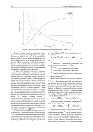 16 Sciences of Europe # 60, (2020)
Рисунок 2. Моделирование распространения коронавируса в г. Ереван [2].
Видно, что пик эпидемии приходится на пе-
риод с 16 по 20 день, когда инфицированная группа
значительно меньше (~ 45%) и выздоравливает
вдвое больше (~ 20%). К концу эпидемии доля вос-
приимчивых людей также вдвое больше (~ 24%
против ~ 12%), что означает, что больше людей из-
бежали болезни. Оказалось, что введение карди-
нальных мер по временному снижению городской
мобильности (локдаун) оказывает большое влияние
на динамику распространения болезней.
В работе [3] авторы используют простран-
ственные эконометрические характеристики для
моделирования ежедневных показателей инфици-
рования COVID-19 в разных странах. Используя
последние достижения в области Байесовской про-
странственной эконометрии, уделяется особое вни-
мание зависящей от времени важности альтерна-
тивных структур пространственных связей, таких
как число стыковочных рейсов, отношения в меж-
дународной торговле и общие границы. Гибкая
настройка модели позволяет исследовать интенсив-
ность и тип пространственных переливных струк-
тур с течением времени. Результаты показывают за-
метные пространственные механизмы распростра-
нения на ранних стадиях вируса с
международными связями полетов в качестве ос-
новного канала передачи. На более поздних этапах,
наша модель показывает резкое падение интенсив-
ности пространственных побочных эффектов из-за
национальных запретов на поездки, указывая на то,
что ограничения на поездки привели к сокращению
межстрановых побочных эффектов.
В данной статье авторы используют динамиче-
скую модель с пространственной авторегрессией
(SAR), в частности, внимание сосредоточено на не-
стационарных структурах пространственной зави-
симости во время распространения вируса, кото-
рый авторы стремятся смоделировать для N стран
за T дней. Модель SAR можно написать следую-
щим образом:
tttttt yyqWy  +++= −1)( (3),
где:
ty - вектор N x 1 инфекций, характерных для
страны в момент времени t (t=1,…,T);
tt yqW )( - пространственное отставание;
 - тенденции, характерные для страны;
t - вектор инноваций, считается нормальным
с нулевым средним и
2
 ;
Дискретный параметр временного варианта
tq  {1, ..., P} управляет выбором пространствен-
ной весовой матрицы из P альтернатив и должен
быть оценен. Такая спецификация позволяет гибко
проследить природу глобальных пространственных
перемен во времени. Байесовские методы оценки
позволяют эффективно работать с такими гибкими
характеристиками смеси пространственных весо-
вых матриц. Авторы переформулировали модель
SAR (см. формулу 3) до вида:
)())(( 1
1
ttttt yqWIy  ++−= −
−
(4)
Пространственные вторичные эффекты отра-
жены ниже и имеют вид:


=
−
=− 0
1
)())(( r
r
t
r
ttt qWqWI 
(5)
Матрица определяется параметром простран-
ственной аторегрессии t , таким образом, предла-
гаемая авторами модель позволяет различать
внутри и межрегиональные процессы передачи ин-
фекции. Поскольку инфекции, передающиеся из
страны в страну, являются неотрицательными дан-
ными, можно утверждать, что пространственная
 