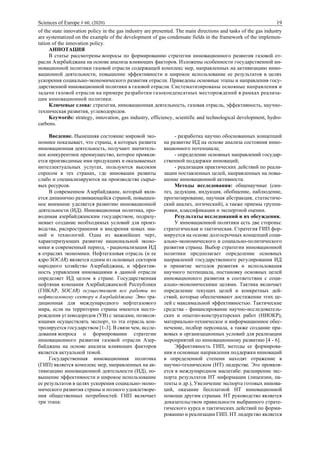 Sciences of Europe # 60, (2020) 19
of the state innovation policy in the gas industry are presented. The main directions and tasks of the gas industry
are systematized on the example of the development of gas condensate fields in the framework of the implemen-
tation of the innovation policy.
АННОТАЦИЯ
В статье рассмотрены вопросы по формированию стратегии инновационного развития газовой от-
расли Азербайджана на основе анализа влияющих факторов. Изложены особенности государственной ин-
новационной политики газовой отрасли содержащей комплекс мер, направленных на активизацию инно-
вационной деятельности, повышение эффективности и широкое использование ее результатов в целях
ускорения социально-экономического развития отрасли. Приведены основные этапы и направления госу-
дарственной инновационной политики в газовой отрасли. Систематизированы основные направления и
задачи газовой отрасли на примере разработки газоконденсатных месторождений в рамках реализа-
ции инновационной политики.
Ключевые слова: стратегия, инновационная деятельность, газовая отрасль, эффективность, научно-
техническая развития, углеводородов.
Keywords: strategy, innovation, gas industry, efficiency, scientific and technological development, hydro-
carbons.
Введение. Нынешняя состояние мировой эко-
номики показывает, что страны, в которых развита
инновационная деятельность, получают значитель-
ное конкурентное преимущество, которое проявля-
ется производимые ими продукциях и оказываемых
интеллектуальных услугах, пользуются высоким
спросом в тех странах, где инновации развиты
слабо и специализируются на производстве сырье-
вых ресурсов.
В современном Азербайджане, который явля-
ется динамично развивающейся страной, повышен-
ное внимание уделяется развитию инновационной
деятельности (ИД). Инновационная политика, про-
водимая азербайджанским государством, подразу-
мевает создание необходимых условий для произ-
водства, распространения и внедрения новых зна-
ний и технологий. Одна из важнейших черт,
характеризующих развитие национальной эконо-
мики в современный период, - рационализация ИД
в отраслях экономики. Нефтегазовая отрасль (и ее
ядро SOCAR) является одним из основных секторов
народного хозяйство Азербайджана, и эффектив-
ность управления инновациями в данной отрасли
определяет ИД целом в стране. Государственная
нефтяная компания Азербайджанской Республики
(ГНКАР, SOCAR) осуществляет все работы по
нефтегазовому сектору в Азербайджане. Это тра-
диционная для международного нефтегазового
мира, если на территории страны имеются место-
рождения углеводородов (УВ) с запасами, позволя-
ющими осуществлять экспорт, то эта отрасль кон-
тролируется государством [1-3]. В связи чем, иссле-
дования вопроса о формировании стратегии
инновационного развития газовой отрасли Азер-
байджана на основе анализа влияющих факторов
является актуальной темой.
Государственная инновационная политика
(ГИП) является комплекс мер, направленных на ак-
тивизацию инновационной деятельности (ИД), по-
вышение эффективности и широкое использование
ее результатов в целях ускорения социально-эконо-
мического развития страны и полного удовлетворе-
ния общественных потребностей. ГИП включает
три этапа:
- разработка научно обоснованных концепций
на развитие ИД на основе анализа состояния инно-
вационного потенциала;
- определение основных направлений государ-
ственной поддержки инноваций;
- реализация практических действий по реали-
зации поставленных целей, направленных на повы-
шение инновационной активности.
Методы исследования: общенаучные (син-
тез, дедукция, индукция, обобщение, наблюдение,
прогнозирование, научная абстракция, статистиче-
ский анализ, логический), а также приемы группи-
ровки, классификации и экспертной оценки.
Результаты исследований и их обсуждения.
У инновационной политики есть две стороны:
стратегическая и тактическая. Стратегия ГИП фор-
мируется на основе долгосрочных концепций соци-
ально-экономического и социально-политического
развития страны. Выбор стратегии инновационной
политики предполагает определение основных
направлений государственного регулирования ИД
и принятие методов развития и использования
научного потенциала, постановку основных целей
инновационного развития в соответствии с соци-
ально-экономическими целями. Тактика включает
определение текущих целей и конкретных дей-
ствий, которые обеспечивают достижение этих це-
лей с максимальной эффективностью. Тактические
средства - финансирование научно-исследователь-
ских и опытно-конструкторских работ (НИОКР),
материально-техническое и информационное обес-
печение, подбор персонала, а также создание пра-
вовых и организационных условий для реализации
мероприятий по инновационному развитию [4 - 6].
Эффективность ГИП, методы ее формирова-
ния и основные направления поддержки инноваций
в определенной степени находят отражение в
научно-техническом (НТ) лидерстве. Это проявля-
ется в международном масштабе: расширение экс-
порта результатов НТ информации (лицензии, па-
тенты и др.), Увеличение экспорта готовых иннова-
ций, оказание бесплатной НТ инновационной
помощи другим странам. НТ руководство является
доказательством правильности выбранного страте-
гического курса и тактических действий по форми-
рованию и реализации ГИП. НТ лидерство является
 