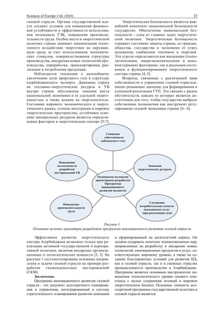 Sciences of Europe # 60, (2020) 23
газовой отрасли. Органы государственной вла-
сти создают условия для повышения финансо-
вой устойчивости и эффективности использова-
ния потенциала ТЭК, повышения производи-
тельности труда. Особое место в энергетической
политике страны занимает минимизация техно-
генного воздействия энергетики на окружаю-
щую среду за счет использования экономиче-
ских стимулов, совершенствования структуры
производства, внедрения новых технологий про-
изводства, переработки, транспортировки, реа-
лизации и потребления продукции.
Наблюдается тенденция к дальнейшему
увеличению доли природного газа в структуре
азербайджанского экспорта. Динамика спроса
на топливно-энергетические ресурсы и УВ
внутри страны обусловлена темпами роста
национальной экономики и ее удельной энерго-
емкостью, а также ценами на энергоносители.
Состояние мирового экономического и энерге-
тического рынка, степень интеграции в мировое
энергетическое пространство, устойчивое осво-
ение минеральных ресурсов является определя-
ющим фактором в энергетическом секторе [5-7].
Энергетическая безопасность является важ-
нейший компонент национальной безопасности
государство. Обеспечение национальной без-
опасности - одна из главных задач энергетиче-
ской политики. Энергетическая безопасность
отражает состояние защиты страны, ее граждан,
общества, государства и экономики от угроз
надежному снабжению топливом и энергией.
Эти угрозы определяются как внешними (геопо-
литическими, макроэкономическими и конъ-
юнктурными) факторами, так и реальным состо-
янием и функционированием энергетического
сектора страны [4, 5].
Вопросы, связанные с реализацией прав
собственности в управлении газовой отраслью,
имеют решающее значение для формирования и
успешной реализации ГТП. Это связано с рядом
обстоятельств, каждое из которых является до-
статочным для того, чтобы государство выбрало
собственные полномочия как инструмент регу-
лирования газовой экономики страны [4 - 6].
Снижение
себестоимости
добываемого газа
Повышение
экологичности
разработки
месторождений УВ
Основными целевыми
ориентирами разработки
Программы
инновационного
развития являются
Экономия
энергетических ресурсов
Повышение
производительности
труда
Улучшение
потребительских качеств
оказываемых услуг
(при реализации газа)
Рисунок 1
Основные целевые ориентиры разработки программы инновационного развития газовой отрасли
Эффективное развитие энергетического
сектора Азербайджана возможно только при ре-
ализации активной государственной и корпора-
тивной политики, включая внедрение организа-
ционных и технологических новшеств [2, 3]. На
рисунке 1 систематизированы основные направ-
ления и задачи газовой отрасли на примере раз-
работки газоконденсатных месторождений
(ГКМ).
Заключение.
Программа инновационного развития газовой
отрасли - это документ долгосрочного планирова-
ния и управления, интегрированный в систему
стратегического планирования развития компании
и сформированный на десятилетний период. Он
должна содержать комплекс взаимосвязанных мер,
направленных на разработку и внедрение новых
технологий, инновационных продуктов и услуг, со-
ответствующих мировому уровню, а также на со-
здание благоприятных условий для развития ИД,
как в газовой отрасли, так и в смежных отраслях
промышленности производство в Азербайджане.
Программа является основным инструментом по-
вышения технологического уровня газового ком-
плекса с целью сохранения позиций в мировом
энергетическом бизнесе. Основные элементы дол-
госрочной программы государственной политики в
газовой отрасли является:
 