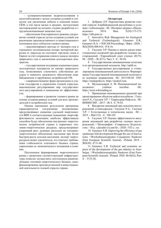 24 Sciences of Europe # 60, (2020)
- усовершенствование недропользования и
налогообложения с целью создания условий и сти-
мулов для увеличения добычи и освоения новых
ГКМ, в том числе малых и средних, эксплуатации
месторождений на поздних стадиях разработки и с
трудноизвлекаемыми запасами газа;
- обеспечение благоприятного режима для раз-
вития газовой отрасли путем создания условий для
реализации производственного и инвестиционного
потенциала всех субъектов газового рынка;
- максимизировать выгоды от экспорта газа и
уменьшить потенциальные потери экспортной вы-
ручки от перехода на спотовую торговлю газом в
Европе за счет сохранения единого канала экспорта
природного газа и заключения долгосрочных кон-
трактов;
- государственная поддержка взаимовыгодных
долгосрочных контрактов на импорт природного
газа, позволяющих сэкономить собственные ре-
сурсы и повысить надежность обеспечения азер-
байджанских и зарубежных потребителей УВ;
- совершенствование форм организации и уча-
стия государства в управлении газовой отраслью,
максимальное регулирование мер государствен-
ного регулирования и повышение их эффективно-
сти;
- формирование и развитие газового рынка на
основе создания равных условий для всех произво-
дителей и потребителей газа.
Оценка ожидаемых результатов программы
характеризуется следующими положениями:
предусматривает снижение удельной энергоемко-
сти ВВП и соответствующее повышение энергоэф-
фективности экономики; наиболее эффективным
способом будет обеспечение внутренних энергети-
ческих потребностей страны в первичных топ-
ливно-энергетических ресурсах; предусматривает
умеренный рост душевых расходов на топливно-
энергетическое обеспечение населения при более
быстром росте доходов населения; экспорт энерго-
ресурсов может увеличиться, что отвечает требова-
ниям стабильности платежного баланса страны,
укреплению ее экономического положения и влия-
ния.
Постепенное формирование энергетического
рынка с развитием соответствующей инфраструк-
туры позволит осуществить постепенную рациона-
лизацию топливно-энергетического баланса, само-
финансирование производственной и инвестицион-
ной деятельности газовой отрасли страны.
Литература
1. Добрина Л.Р. Перспективы развития газо-
вой отрасли Азербайджанской республики в усло-
виях глобализации. -М.: Интернет-журнал «Науко-
ведение». 2014. Вып. 5(24):173-173.
https://elib.pstu.ru.
2. Innovative Risk Management for Geological
and Technical (Technological). /Gasumov E.R.,
Gasumov R.A. // SOCAR Proceedings. -Baku. -2020. -
№2(2020) 008-016. -Р.8-16.
3. Гасумов Э.Р. Оценка и анализ риска инве-
стиционных вложений при разработке газовых ме-
сторождений. //Евразийский союз ученых (ЕСУ).
М.: -2020. - № 2(71). Част 5. -С. 30-34.
4. Государственная инновационная политика
и ее организационный механизм. http://oplib.ru.
5. Государственное регулирование и стиму-
лирование инновационной деятельности. Формиро-
вание Государственной инновационной политики и
ее основные направления. -М.: 2015-04-20. 3503.
https://studopedia.ru. https://studref.com.
6. Мухамедьяров А. М. Инновационный ме-
неджмент: учебное пособие. -М.:
https://econ.wikireading.ru.
7. Применение инновационных решений при
проектировании объектов нефтегазодобычи. / Гасу-
мов Р.А., Гасумов Э.Р. // Территория Нефтегаз. -М.:
ВНИИОЭНГ. -2017. -№ 4. -С.78-83.
8. Внедрение инноваций при освоении место-
рождений углеводородов./ Гасумов Р.А., Гасумов
Э.Р. // Естественные и технические науки. –М.: -
2019. - №6(132). –С. 100-105.
9. Гасумов Э.Р. Оценка эффективности внед-
рения инноваций при разработке газовых место-
рождений. // Монография: –Ставрополь: Издатель-
ство. - Изд. «Дизайн-студия Б», -2020. -552 с.; ил.
10. Gasumov E.R. Improving the efficiency of gas
cjndensate feld development through the use of innova-
tions. //Wschodnioeuropejskie Czasopismo Naukowe
(East European Scientific Journal). -Poland. 2019. -
№9(49), -Р.31-40.
11. Gasumov E.R. Technical and economic as-
pects of the development of the gas industry in Azer-
baijan. //Wschodnioeuropejskie Naukowe (East Euro-
pean Scientific Journal). -Poland. 2020. №10(62), Part.
4. – P.25-28.
 