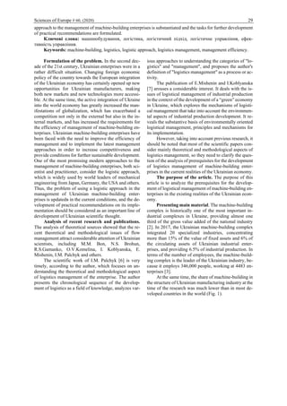 Sciences of Europe # 60, (2020) 29
approach to the management of machine-building enterprises is substantiated and the tasks for further development
of practical recommendations are formulated.
Ключові слова: машинобудування, логістика, логістичний підхід, логістичне управління, ефек-
тивність управління.
Keywords: machine-building, logistics, logistic approach, logistics management, management efficiency.
Formulation of the problem. In the second dec-
ade of the 21st century, Ukrainian enterprises were in a
rather difficult situation. Changing foreign economic
policy of the country towards the European integration
of the Ukrainian economy has certainly opened up new
opportunities for Ukrainian manufacturers, making
both new markets and new technologies more accessi-
ble. At the same time, the active integration of Ukraine
into the world economy has greatly increased the man-
ifestations of globalization, which has exacerbated a
competition not only in the external but also in the in-
ternal markets, and has increased the requirements for
the efficiency of management of machine-building en-
terprises. Ukrainian machine-building enterprises have
been faced with the need to improve the efficiency of
management and to implement the latest management
approaches in order to increase competitiveness and
provide conditions for further sustainable development.
One of the most promising modern approaches to the
management of machine-building enterprises, both sci-
entist and practitioner, consider the logistic approach,
which is widely used by world leaders of mechanical
engineering from Japan, Germany, the USA and others.
Thus, the problem of using a logistic approach in the
management of Ukrainian machine-building enter-
prises is updatedв in the current conditions, and the de-
velopment of practical recommendations on its imple-
mentation should be considered as an important line of
development of Ukrainian scientific thought.
Analysis of recent research and publications.
The analysis of theoretical sources showed that the re-
cent theoretical and methodological issues of flow
management attract considerable attention of Ukrainian
scientists, including M.M. Bon, N.S. Brohun,
R.S.Gamanko, O.V.Komelina, I. Koblyanska, E.
Mishenin, I.M. Palchyk and others.
The scientific work of I.M. Palchyk [6] is very
timely, according to the author, which focuses on un-
derstanding the theoretical and methodological aspect
of logistics management of the enterprise. The author
presents the chronological sequence of the develop-
ment of logistics as a field of knowledge, analyzes var-
ious approaches to understanding the categories of "lo-
gistics" and "management", and proposes the author's
definition of "logistics management" as a process or ac-
tivity.
The publication of E.Mishenin and I.Koblyanska
[7] arouses a considerable interest. It deals with the is-
sues of logistical management of industrial production
in the context of the development of a “green” economy
in Ukraine, which explores the mechanisms of logisti-
cal management that take into account the environmen-
tal aspects of industrial production development. It re-
veals the substantive basis of environmentally oriented
logistical management, principles and mechanisms for
its implementation.
However, taking into account previous research, it
should be noted that most of the scientific papers con-
sider mainly theoretical and methodological aspects of
logistics management, so they need to clarify the ques-
tion of the analysis of prerequisites for the development
of logistics management of machine-building enter-
prises in the current realities of the Ukrainian economy.
The purpose of the article. The purpose of this
article is to analyze the prerequisites for the develop-
ment of logistical management of machine-building en-
terprises in the existing realities of the Ukrainian econ-
omy.
Presenting main material. The machine-building
complex is historically one of the most important in-
dustrial complexes in Ukraine, providing almost one
third of the gross value added of the national industry
[2]. In 2017, the Ukrainian machine-building complex
integrated 20 specialized industries, concentrating
more than 15% of the value of fixed assets and 6% of
the circulating assets of Ukrainian industrial enter-
prises, and providing 6.5% of industrial production. In
terms of the number of employees, the machine-build-
ing complex is the leader of the Ukrainian industry, be-
cause it employs 346,000 people, working at 4483 en-
terprises [3].
At the same time, the share of machine-building in
the structure of Ukrainian manufacturing industry at the
time of the research was much lower than in most de-
veloped countries in the world (Fig. 1).
 