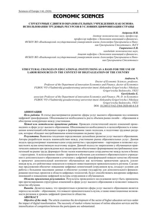 Sciences of Europe # 60, (2020) 3
ECONOMIC SCIENCES
СТРУКТУРНЫЕ СДВИГИ В ОБРАЗОВАТЕЛЬНЫХ УЧРЕЖДЕНИЯХ КАК ОСНОВА
ИСПОЛЬЗОВАНИЯ ТРУДОВЫХ РЕСУРСОВ В УСЛОВИЯХ ЦИФРОВИЗАЦИИ СТРАНЫ
Андреева Н.В.
доктор экономических наук, профессор,
профессор кафедры «Экономики инноваций и финансы»,
ФГБОУ ВО «Владимирский государственный университет имени Александра Григорьевича и Нико-
лая Григорьевича Столетовых», ВлГУ
Гавриченко Е.В.
кандидат экономических наук,
доцент кафедры «Экономики инноваций и финансы»,
ФГБОУ ВО «Владимирский государственный университет имени Александра Григорьевича и Нико-
лая Григорьевича Столетовых»
STRUCTURAL CHANGES IN EDUCATIONAL INSTITUTIONS AS A BASIS FOR THE USE OF
LABOR RESOURCES IN THE CONTEXT OF DIGITALIZATION OF THE COUNTRY
Andreeva N.
Doctor of Economic Sciences, professor,
Professor of the Department of innovation Economics and Finance, doctor of Economics
FGBOU VO «Vladimirskij gosudarstvennyj universitet imeni Aleksandra Grigor'evicha i Nikolaya
Grigor'evicha Stoletovyh», VlGU
Gavrichenko E.
associate Professor of the Department of innovation Economics and Finance, Ph. D. in Economics
FGBOU VO «Vladimirskij gosudarstvennyj universitet imeni Aleksandra Grigor'evicha i Nikolaya
Grigor'evicha Stoletovyh», VlGU
DOI: 10.24412/3162-2364-2020-60-4-3-8
АННОТАЦИЯ
Цель работы. В статье рассматривается развитие сферы услуг высшего образования под влиянием
цифровой трансформации. Обосновывается необходимость роста объемов рынка онлайн – образования и
обострение конкуренции между участниками.
Метод или методология проведение работы. Проведен статистический анализ изменений проис-
шедших в сфере услуг высшего образования. Обосновывается необходимость и целесообразность в повы-
шении компетенций собственных кадров и формирование таких подходов, к подготовке трудовых ресур-
сов, которые обладают востребованными компетенциями на рынке труда.
Результаты. Выявлены тенденции определяющие дальнейшее развитие услуг высшего образования.
Авторы разработали модель взаимодействия между участниками рынка образовательных услуг. Данная
модель предусматривает взаимовыгодное сотрудничество с предприятиями – партнерами и позволяет осу-
ществлять вузам качественную подготовку кадров. Данный подход по закреплению у обучающихся прак-
тических навыков при прохождении всех видов практик обеспечивает формирование востребованных ком-
петенций на рынке труда; формирует более тесное взаимовыгодное сотрудничество между вузом и бизнес
– структурами. А использование онлайн – форматов в обучении для основного образовательного учрежде-
ния и дополнительного образования в сочетании с цифровой трансформацией повысит качество обучения
и привлечет дополнительный контингент обучающихся как источника привлечения средств, усилит
имидж вуза, его рейтинговые показатели и повысит инвестиционную привлекательность региона. Сделан-
ные предложения обеспечат повышение цифровых компетенций сотрудников вуза, создадут условия для
работы с большими массивами данных и обеспечат условия государству для дополнительного финанси-
рования пилотных проектов в области цифровых технологий, будут способствовать внедрению цифровых
инноваций и повышению цифровой культуры сотрудников и обучающихся.
Область применения результатов. Результаты проведенного исследования могут быть применены
при прогнозировании структурных изменений в сфере услуг высшего образования и позволяют повысить
качество обучения.
Выводы. Делается вывод, что приоритетным в развитии сферы услуг высшего образования является
переход на онлайн – образование, что повысит привлекательность вузов, а также инвестиционные возмож-
ности регионов и уровень цифровой грамотности общества.
ABSTRACT
Objective of the study. The article examines the development of the sector of higher education services under
the impact of digital transformation. The necessity of market volume increase of online education services and the
intensification of competition between the participants are substantiated.
 