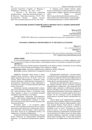 36 Sciences of Europe # 60, (2020)
«зеленої» економіки в Україні / Є. Мішенін, І.
Коблянська // Економiст - №1 - 2012 - с.8-12
7. Пальчик І. М. Логістичне управління
підприємством – теоретико-методичний аспект / І.
М. Пальчик // Ефективна економіка - № 10 - 2014.
[Електронний ресурс] – режим доступу:
http://www.economy.nayka.com.ua/?op=1&z=3442
8. Украина станет первой страной, добро-
вольно отказавшейся от промышленности. Деинду-
стриализация в цифрах и фактах [Электронный ре-
сурс]. - Режим доступа:
http://nk.org.ua/ekonomika/ukraina-stanet-pervoy-
stranoy-dobrovolno-otkazavsheysya-ot-promyishlen-
nosti-deindustrializatsiya-v-tsifrah-i-faktah-62904
ОБЕСПЕЧЕНИЕ КОРПОРАТИВНОЙ ОТВЕТСТВЕННОСТИ В УСЛОВИЯХ ЦИФРОВОЙ
ЭКОНОМИКИ
Минеева В.М.
к.э.н., доцент
Сырлыбаева В.Р.
Студентка группы СЭБ-17
ФГБОУ ВО «Уфимский государственный нефтяной технический университет» (УГНТУ)
ENSURING CORPORATE RESPONSIBILITY IN THE DIGITAL ECONOMY
Mineeva V.
k.e.s., associate Professor
Syrlybaeva V.
Student
Of the "Ufa state oil technical University" (Ufa state petroleum technological University)
DOI: 10.24412/3162-2364-2020-60-4-36-38
АННОТАЦИЯ
В статье рассматривается обеспечение корпоративной ответственности в условиях цифровой эконо-
мики, в частности ее новые условия в работе, новые формы бизнеса и изменения в конкурентной борьбе.
ABSTRACT
The article discusses ensuring corporate responsibility in the digital economy, in particular, its new working
conditions, new forms of business and changes in the competitive struggle.
Ключевые слова: экономика, цифровизация, управление, бизнес, общество.
Keywords: economy, digitalization, management, business, society.
Цифровая экономика давно вошла в повсе-
дневную жизнь человека, а также заполонила все
сферы производства и услуг. В связи с этим в по-
следнее время общественность проявляет повы-
шенное внимание к проблематике социальной от-
ветственности. Выдвигаются новые требования в
этой области в связи с активным распространением
новых технологий.
Концепция термина корпоративной социаль-
ной ответственности крайне неоднозначна и вызы-
вает многочисленные споры в отношении трак-
товки термина, а также и в отношении решения
важнейших задач бизнеса в этой сфере.
Корпоративная социальная ответственность
(КСО) - выполнение организациями социальных
обязательств, подписываемых законом, и готов-
ность неукоснительно нести соответствующие обя-
зательные расходы.
Во-вторых, КСО — это готовность добро-
вольно нести необязательные расходы на социаль-
ные нужды сверх пределов, установленных налого-
вым, трудовым, экологическим и иным законода-
тельством, исходя не из требований закона, а по
моральным, этическим соображениям.
В крупных компаниях и корпорациях в России
бизнес строиться по определенным внутренним
правилам - это называется корпоративное управле-
ние.
Корпоративное управление - система взаимо-
отношений между менеджерами компании и ее вла-
дельцами по вопросам обеспечения эффективности
ее деятельности и защите интересов владельцев, а
также других заинтересованных сторон.
Большинство предприятий в двухтысячных го-
дах приняли решение начать следовать кодексам
корпоративного управления. Для компаний было
крайне важно стремится к соблюдению междуна-
родных стандартов. Они делали все возможное для
привлечения иностранных инвесторов, защищая их
права. Постепенно этот вопрос перестал быть акту-
альным. Не все компании смогли поддерживать
необходимость ведения бизнеса прозрачными ме-
тодами.
Спустя время тема корпоративного управле-
ния снова начала набирать обороты в новой форме.
Компании начали серьезно пересматривать струк-
туру ведения бизнеса. Рынок растет и меняется,
конкуренция становится все больше и больше, а
компании стоят на месте. Экономика не должна
стоять на месте, а для этого организациям нужно
активно вливаться в современные тенденции разви-
тия человечества. В таком случае мы сразу подра-
зумеваем цифровую экономику, которая начинала
менять наше сознание в 90 - х годах. Она создавала
инструменты для эффективного ведения бизнеса, а
 
