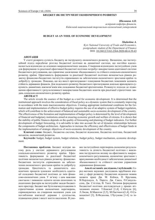 Sciences of Europe # 60, (2020) 39
БЮДЖЕТ ЯК ІНСТРУМЕНТ ЕКОНОМІЧНОГО РОЗВИТКУ
Шалашна А.О.
аспірант кафедри фінансів,
Київський національний торговельно-економічний університет
BUDGET AS AN TOOL OF ECONOMIC DEVELOPMENT
Shalashna A.
Kyiv National University of Trade and Economics,
postgraduate student of the Department of Finance
DOI: 10.24412/3162-2364-2020-60-4-39-43
АНОТАЦІЯ
У статті розкрито сутність бюджету як інструменту економічного розвитку. Визначено, що інститу-
ційний підхід передбачає розгляд бюджетної політики як динамічної системи, що постійно вдоско-
налюється відповідно до основних макроекономічних завдань. Створення відповідних інституційних умов
для формування та реалізації ефективної бюджетної політики потребує використання адаптивної системи
бюджетного регулювання, що сприятиме досягненню збалансованого та стійкого соціально-економічного
розвитку країни. Ефективність формування та реалізації бюджетної політики визначається рівнем ро-
звитку фінансово-бюджетних інститутів спрямованих на забезпечення економічного зростання країни та
добробуту громадян. Показано, що від якості прогнозування і планування бюджетних показників залежить
стійкість державних фінансів. Для подальшого розвитку бюджетного прогнозування доцільно враховувати су-
купність динамічних взаємозв’язків між складовими бюджетної архітектоніки. Розвинуто підходи до підви-
щення ефективності і результативності використання бюджетних коштів при реалізації стратегічних зав-
дань соціально-економічного розвитку країни.
ABSTRACT
The article reveals the essence of the budget as a tool for economic development. It is determined that the
institutional approach involves the consideration of fiscal policy as a dynamic system that is constantly improving
in accordance with the main macroeconomic objectives. Creating appropriate institutional conditions for the for-
mation and implementation of effective budget policy requires the use of an adaptive system of budget regulation,
which will contribute to the achievement of balanced and sustainable socio-economic development of the country.
The effectiveness of the formation and implementation of budget policy is determined by the level of development
of financial and budgetary institutions aimed at ensuring economic growth and welfare of citizens. It is shown that
the stability of public finances depends on the quality of forecasting and planning of budget indicators. For further
development of budget forecasting, it is advisable to take into account the set of dynamic relationships between
the components of budget architecture. Approaches to increase the efficiency and effectiveness of budget funds in
the implementation of strategic objectives of socio-economic development of the country.
Ключові слова: бюджет, бюджетна система, бюджетні відносини, бюджетна політика, бюджетний
механізм, економічний розвиток.
Keywords: budget, budget system, budget relations, budget policy, budget mechanism, economic develop-
ment.
Постановка проблеми. Бюджет відіграє ва-
гому роль у системі державного регулювання
соціально-економічного розвитку країни. Ефек-
тивність формування та реалізації бюджетної
політики визначається рівнем розвитку фінансово-
бюджетних інститутів спрямованих на забезпе-
чення економічного зростання країни та добробуту
громадян. Циклічність та динамічність еко-
номічних процесів зумовлює необхідність адапта-
ції складових бюджетної політики до змін фінан-
сово-економічних умов. У зв’язку з цим важливо
своєчасно і виважено оцінити вплив екзогенних та
ендогенних факторів на інституційні засади бюджет-
ного простору. Бюджет має бути взаємоузгодженим із
стратегічними цілями економічних перетворень,
спрямовуватись на створення належних умов для
поглиблення взаємодії держави і суспільства,
підвищення рівня і якості життя населення. В умо-
вах інституційних перетворень економіки результа-
тивність та дієвість бюджетної політики є важли-
вим інструментом впливу на ефективність макрое-
кономічного регулювання, економічне зростання з
врахуванням необхідності забезпечення динамічної
збалансованості та стійкості системи управління
державними фінансами.
Аналіз останніх досліджень і публікацій. Се-
ред вагомих наукових досліджень зарубіжних вче-
них у сфері розвитку бюджетних відносин можна
назвати праці Дж. М. Кейнса, П. Кругмана,
В.Нордхауса, А. Парето, Дж. Сакса, П.Самуель-
сона, Дж. Стігліца, В. Танзі. Питання формування
бюджетної політики досліджуються у працях віт-
чизняних вчених: Т.Канєвої [1,4], С.Качули [6],
Л.Лисяк, В.Макогон [2,5], М.Пасічного[1,4], О.Са-
мошкіної [3], В.Федосова, І.Чугунова [1-6] та ін-
ших.
 