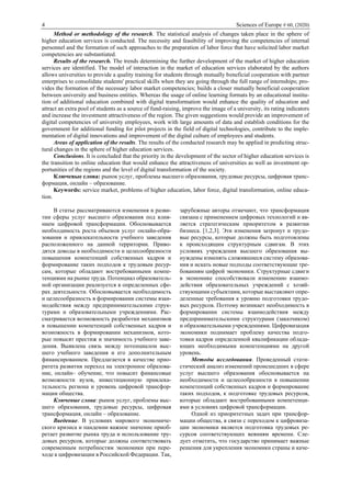 4 Sciences of Europe # 60, (2020)
Method or methodology of the research. The statistical analysis of changes taken place in the sphere of
higher education services is conducted. The necessity and feasibility of improving the competencies of internal
personnel and the formation of such approaches to the preparation of labor force that have solicited labor market
competencies are substantiated.
Results of the research. The trends determining the further development of the market of higher education
services are identified. The model of interaction in the market of education services elaborated by the authors
allows universities to provide a quality training for students through mutually beneficial cooperation with partner
enterprises to consolidate students' practical skills when they are going through the full range of internships; pro-
vides the formation of the necessary labor market competencies; builds a closer mutually beneficial cooperation
between university and business entities. Whereas the usage of online learning formats by an educational institu-
tion of additional education combined with digital transformation would enhance the quality of education and
attract an extra pool of students as a source of fund-raising, improve the image of a university, its rating indicators
and increase the investment attractiveness of the region. The given suggestions would provide an improvement of
digital competencies of university employees, work with large amounts of data and establish conditions for the
government for additional funding for pilot projects in the field of digital technologies, contribute to the imple-
mentation of digital innovations and improvement of the digital culture of employees and students.
Areas of application of the results. The results of the conducted research may be applied in predicting struc-
tural changes in the sphere of higher education services.
Conclusions. It is concluded that the priority in the development of the sector of higher education services is
the transition to online education that would enhance the attractiveness of universities as well as investment op-
portunities of the regions and the level of digital transformation of the society.
Ключевые слова: рынок услуг, проблемы высшего образования, трудовые ресурсы, цифровая транс-
формация, онлайн – образование.
Keywords: service market, problems of higher education, labor force, digital transformation, online educa-
tion.
В статье рассматриваются изменения в разви-
тии сферы услуг высшего образования под влия-
нием цифровой трансформации. Обосновывается
необходимость роста объемов услуг онлайн-обра-
зования и привлекательности учебного заведения
расположенного на данной территории. Приво-
дятся доводы в необходимости и целесообразности
повышения компетенций собственных кадров и
формирование таких подходов к трудовым ресур-
сам, которые обладают востребованными компе-
тенциями на рынке труда. Потенциал образователь-
ной организации реализуется в определенных сфе-
рах деятельности. Обосновывается необходимость
и целесообразность в формировании системы взаи-
модействия между предпринимательскими струк-
турами и образовательными учреждениями. Рас-
сматривается возможность разработки механизмов
в повышении компетенций собственных кадров и
возможность в формировании механизмов, кото-
рые повысят престиж и значимость учебного заве-
дения. Выявлена связь между потенциалом выс-
шего учебного заведения и его дополнительным
финансированием. Предлагается в качестве прио-
ритета развития переход на электронное образова-
ние, онлайн– обучение, что повысит финансовые
возможности вузов, инвестиционную привлека-
тельность региона и уровень цифровой трансфор-
мации общества.
Ключевые слова: рынок услуг, проблемы выс-
шего образования, трудовые ресурсы, цифровая
трансформация, онлайн – образование.
Введение. В условиях мирового экономиче-
ского кризиса и пандемии важное значение приоб-
ретает развитие рынка труда и использование тру-
довых ресурсов, которые должны соответствовать
современным потребностям экономики при пере-
ходе к цифровизации в Российской Федерации. Так,
зарубежные авторы отмечают, что трансформация
связана с применением цифровых технологий и яв-
ляется стратегическим приоритетом в развитии
бизнеса. [1,2,3]. Эти изменения затронут и трудо-
вые ресурсы, которые должны быть подготовлены
к происходящим структурным сдвигам. В этих
условиях учреждения высшего образования вы-
нуждены изменять сложившиеся систему образова-
ния и искать новые подходы соответствующие тре-
бованиям цифрой экономики. Структурные сдвиги
в экономике способствовали изменению взаимо-
действия образовательных учреждений с хозяй-
ствующими субъектами, которые выставляют опре-
деленные требования к уровню подготовки трудо-
вых ресурсов. Поэтому возникает необходимость в
формировании системы взаимодействия между
предпринимательскими структурами (заказчиком)
и образовательными учреждениями. Цифровизация
экономики поднимает проблему качества подго-
товки кадров определенной квалификации облада-
ющих необходимыми компетенциями на другой
уровень.
Методы исследования. Проведенный стати-
стический анализ изменений происшедших в сфере
услуг высшего образования обосновывается на
необходимости и целесообразности в повышении
компетенций собственных кадров и формирование
таких подходов, к подготовке трудовых ресурсов,
которые обладают востребованными компетенци-
ями в условиях цифровой трансформации.
Одной из приоритетных задач при трансфор-
мации общества, в связи с переходом к цифровиза-
ции экономики является подготовка трудовых ре-
сурсов соответствующих веяниям времени. Сле-
дует отметить, что государство принимает важные
решения для укрепления экономики страны и каче-
 