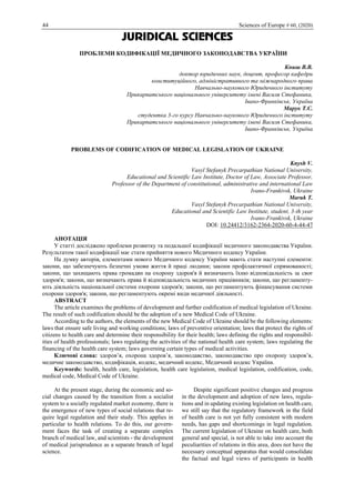 44 Sciences of Europe # 60, (2020)
JURIDICAL SCIENCES
ПРОБЛЕМИ КОДИФІКАЦІЇ МЕДИЧНОГО ЗАКОНОДАВСТВА УКРАЇНИ
Книш В.В.
доктор юридичних наук, доцент, професор кафедри
конституційного, адміністративного та міжнародного права
Навчально-наукового Юридичного інституту
Прикарпатського національного університету імені Василя Стефаника,
Івано-Франківськ, Україна
Марук Т.С.
студентка 3-го курсу Навчально-наукового Юридичного інституту
Прикарпатського національного університету імені Василя Стефаника,
Івано-Франківськ, Україна
PROBLEMS OF CODIFICATION OF MEDICAL LEGISLATION OF UKRAINE
Knysh V.
Vasyl Stefanyk Precarpathian National University,
Educational and Scientific Law Institute, Doctor of Law, Associate Professor,
Professor of the Department of constitutional, administrative and international Law
Ivano-Frankivsk, Ukraine
Maruk T.
Vasyl Stefanyk Precarpathian National University,
Educational and Scientific Law Institute, student, 3-th year
Ivano-Frankivsk, Ukraine
DOI: 10.24412/3162-2364-2020-60-4-44-47
АНОТАЦІЯ
У статті досліджено проблеми розвитку та подальшої кодифікації медичного законодавства України.
Результатом такої кодифікації має стати прийняття нового Медичного кодексу України.
На думку авторів, елементами нового Медичного кодексу України мають стати наступні елементи:
закони, що забезпечують безпечні умови життя й праці людини; закони профілактичної спрямованості;
закони, що захищають права громадян на охорону здоров'я й визначають їхню відповідальність за своє
здоров'я; закони, що визначають права й відповідальність медичних працівників; закони, що регламенту-
ють діяльність національної системи охорони здоров'я; закони, що регламентують фінансування системи
охорони здоров'я; закони, що регламентують окремі види медичної діяльності.
ABSTRACT
The article examines the problems of development and further codification of medical legislation of Ukraine.
The result of such codification should be the adoption of a new Medical Code of Ukraine.
According to the authors, the elements of the new Medical Code of Ukraine should be the following elements:
laws that ensure safe living and working conditions; laws of preventive orientation; laws that protect the rights of
citizens to health care and determine their responsibility for their health; laws defining the rights and responsibil-
ities of health professionals; laws regulating the activities of the national health care system; laws regulating the
financing of the health care system; laws governing certain types of medical activities.
Ключові слова: здоров’я, охорона здоров’я, законодавство, законодавство про охорону здоров’я,
медичне законодавство, кодифікація, кодекс, медичний кодекс, Медичний кодекс України.
Keywords: health, health care, legislation, health care legislation, medical legislation, codification, code,
medical code, Medical Code of Ukraine.
At the present stage, during the economic and so-
cial changes caused by the transition from a socialist
system to a socially regulated market economy, there is
the emergence of new types of social relations that re-
quire legal regulation and their study. This applies in
particular to health relations. To do this, our govern-
ment faces the task of creating a separate complex
branch of medical law, and scientists - the development
of medical jurisprudence as a separate branch of legal
science.
Despite significant positive changes and progress
in the development and adoption of new laws, regula-
tions and in updating existing legislation on health care,
we still say that the regulatory framework in the field
of health care is not yet fully consistent with modern
needs, has gaps and shortcomings in legal regulation.
The current legislation of Ukraine on health care, both
general and special, is not able to take into account the
peculiarities of relations in this area, does not have the
necessary conceptual apparatus that would consolidate
the factual and legal views of participants in health
 
