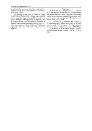 Sciences of Europe # 60, (2020) 47
constitute the basic structure of the future code and thus
the final concept of the development of sectorial legis-
lation in the country.
Development of the Code of Laws on Public
Health and the Medical Code will help improve health
care management, improve the quality of health care,
protect the rights and responsibilities of patients and
health professionals, will form medical legislation in
the form of a single and integrated system of direct leg-
islation, available not only to the heads of health care
organizations, but also to all health professionals and
the public.
References
1. Часнойть Р.А., Шарабчиев Ю.Т., Дудина
Т.В. Обоснование необходимости кодифицирова-
ния законодательных актов Республики Беларусь в
сфере здравоохранения и разработки кодекса зако-
нов об охране здоровья граждан // Медицинские но-
вости. 2007. №11. С. 59-61.
2. Стеценко С. Г., Стеценко В. Ю., Сенюта И.
Я. Медичне право України: Підручник / За заг. ред.
д.ю.н., проф. С.Г. Стеценка. К.: Всеукраїнська
асоціація видавців «Правова єдність», 2008. 507 с.
3. Болотіна Н. Б. Медичне право в системі
права України // Право України. 1999. № 1. С. 116–
121.
 