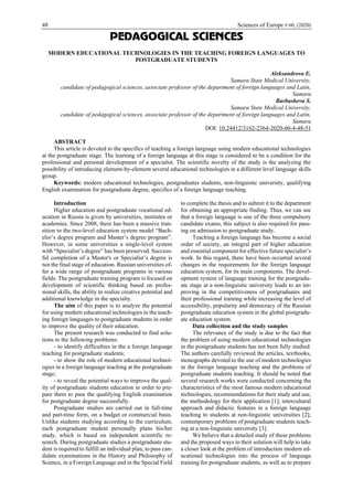 48 Sciences of Europe # 60, (2020)
PEDAGOGICAL SCIENCES
MODERN EDUCATIONAL TECHNOLOGIES IN THE TEACHING FOREIGN LANGUAGES TO
POSTGRADUATE STUDENTS
Aleksandrova E.
Samara State Medical University,
candidate of pedagogical sciences, associate professor of the department of foreign languages and Latin,
Samara
Barbasheva S.
Samara State Medical University,
candidate of pedagogical sciences, associate professor of the department of foreign languages and Latin,
Samara
DOI: 10.24412/3162-2364-2020-60-4-48-51
ABSTRACT
This article is devoted to the specifics of teaching a foreign language using modern educational technologies
at the postgraduate stage. The learning of a foreign language at this stage is considered to be a condition for the
professional and personal development of a specialist. The scientific novelty of the study is the analyzing the
possibility of introducing element-by-element several educational technologies in a different level language skills
group.
Keywords: modern educational technologies, postgraduates students, non-linguistic university, qualifying
English examination for postgraduate degree, specifics of a foreign language teaching.
Introduction
Higher education and postgraduate vocational ed-
ucation in Russia is given by universities, institutes or
academies. Since 2008, there has been a massive tran-
sition to the two-level education system model “Bach-
elor’s degree program and Master’s degree program”.
However, in some universities a single-level system
with “Specialist’s degree” has been preserved. Success-
ful completion of a Master's or Specialist’s degree is
not the final stage of education. Russian universities of-
fer a wide range of postgraduate programs in various
fields. The postgraduate training program is focused on
development of scientific thinking based on profes-
sional skills, the ability to realize creative potential and
additional knowledge in the specialty.
The aim of this paper is to analyze the potential
for using modern educational technologies in the teach-
ing foreign languages to postgraduate students in order
to improve the quality of their education.
The present research was conducted to find solu-
tions to the following problems:
- to identify difficulties in the a foreign language
teaching for postgraduate students;
- to show the role of modern educational technol-
ogies in a foreign language teaching at the postgraduate
stage;
- to reveal the potential ways to improve the qual-
ity of postgraduate students education in order to pre-
pare them to pass the qualifying English examination
for postgraduate degree successfully.
Postgraduate studies are carried out in full-time
and part-time form, on a budget or commercial basis.
Unlike students studying according to the curriculum,
each postgraduate student personally plans his/her
study, which is based on independent scientific re-
search. During postgraduate studies a postgraduate stu-
dent is required to fulfill an individual plan, to pass can-
didate examinations in the History and Philosophy of
Science, in a Foreign Language and in the Special Field
to complete the thesis and to submit it to the department
for obtaining an appropriate finding. Thus, we can see
that a foreign language is one of the three compulsory
candidate exams, this subject is also required for pass-
ing on admission to postgraduate study.
Teaching a foreign language has become a social
order of society, an integral part of higher education
and essential component for effective future specialist’s
work. In this regard, there have been occurred several
changes in the requirements for the foreign language
education system, for its main components. The devel-
opment system of language training for the postgradu-
ate stage at a non-linguistic university leads to an im-
proving in the competitiveness of postgraduates and
their professional training while increasing the level of
accessibility, popularity and democracy of the Russian
postgraduate education system in the global postgradu-
ate education system.
Data collection and the study samples
The relevance of the study is due to the fact that
the problem of using modern educational technologies
in the postgraduate students has not been fully studied.
The authors carefully reviewed the articles, textbooks,
monographs devoted to the use of modern technologies
in the foreign language teaching and the problems of
postgraduate students teaching. It should be noted that
several research works were conducted concerning the
characteristics of the most famous modern educational
technologies, recommendations for their study and use,
the methodology for their application [1]; intercultural
approach and didactic features in a foreign language
teaching to students at non-linguistic universities [2];
contemporary problems of postgraduate students teach-
ing at a non-linguistic university [3].
We believe that a detailed study of these problems
and the proposed ways to their solution will help to take
a closer look at the problem of introduction modern ed-
ucational technologies into the process of language
training for postgraduate students, as well as to prepare
 