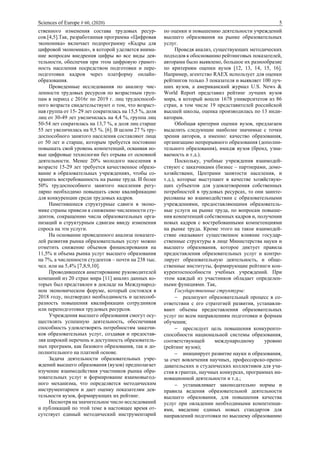 Sciences of Europe # 60, (2020) 5
ственного изменения состава трудовых ресур-
сов.[4,5].Так, разработанная программа «Цифровая
экономика» включает подпрограмму «Кадры для
цифровой экономики», в которой уделяется внима-
ние вопросам внедрения цифры во все виды дея-
тельности, обеспечив при этом цифровую грамот-
ность населения посредством подготовки и пере-
подготовки кадров через платформу онлайн-
образования.
Проведенные исследования по анализу чис-
ленности трудовых ресурсов по возрастным груп-
пам в период с 2016г по 2019 г. лиц трудоспособ-
ного возраста свидетельствуют о том, что возраст-
ная группа от 15- 29 лет сократилась на 15,5 %, доля
лиц от 30-49 лет увеличилась на 4,4 %, группа лиц
50-54 лет сократилась на 13,7 %, а доля лиц старше
55 лет увеличилась на 9,5 %. [6]. В целом 27 % тру-
доспособного занятого населения составляют лица
от 50 лет и старше, которым требуется постоянно
повышать свой уровень компетенций, осваивая но-
вые цифровые технологии без отрыва от основной
деятельности. Менее 20% молодого населения в
возрасте 15-29 лет требуется качественное образо-
вание в образовательных учреждениях, чтобы со-
хранить востребованность на рынке труда. И более
50% трудоспособного занятого населения регу-
лярно необходимо повышать свою квалификацию
для конкуренции среди трудовых кадров.
Наметившиеся структурные сдвиги в эконо-
мике страны привели к снижению численности сту-
дентов, сокращению числа образовательных орга-
низаций и структурным сдвигам ввиду изменения
спроса на эти услуги.
На основании проведенного анализа показате-
лей развития рынка образовательных услуг можно
отметить снижение объемов финансирования на
11,5% и объема рынка услуг высшего образования
на 7%, а численности студентов – почти на 238 тыс.
чел. или на 5,4% [7,8,9,10].
Проводившееся анкетирование руководителей
компаний из 20 стран мира [11] анализ данных ко-
торых был представлен в докладе на Международ-
ном экономическом форуме, который состоялся в
2018 году, подтвердил необходимость и целесооб-
разность повышения квалификации сотрудников
или переподготовки трудовых ресурсов.
Учреждения высшего образования смогут осу-
ществлять успешную деятельность, обеспечивая
способность удовлетворять потребностям заказчи-
ков образовательных услуг, создавая и предостав-
ляя широкий перечень и доступность образователь-
ных программ, как базового образования, так и до-
полнительного на платной основе.
Задача деятельности образовательных учре-
ждений высшего образования (вузов) предполагает
изучение взаимодействия участников рынка обра-
зовательных услуг и формирование взаимовыгод-
ного механизма, что определяется методическим
инструментарием и дает оценку показателям дея-
тельности вузов, формирующих их рейтинг.
Несмотря на значительное число исследований
и публикаций по этой теме в настоящее время от-
сутствует единый методический инструментарий
по оценки и повышению деятельности учреждений
высшего образования на рынке образовательных
услуг.
Проведя анализ, существующих методических
подходов к обоснованию рейтинговых показателей,
авторами было выявлено, большое их разнообразие
по критериям оценки вузов [12, 13, 14, 15, 16].
Например, агентство RAEX использует для оценки
рейтингов только 3 показателя и выявляет 100 луч-
ших вузов, а американский журнал U.S. News &
World Report представил рейтинг лучших вузов
мира, в который вошли 1678 университетов из 86
стран, в том числе 19 представителей российской
высшей школы, оценка производилась по 13 инди-
каторам.
Обобщая критерии оценки вузов, предлагаем
выделить следующие наиболее значимые с точки
зрения авторов, а именно: качество образования,
организацию непрерывного образования (дополни-
тельного образования), имидж вузов (бренд, узна-
ваемость и т.д.).
Поскольку, учебные учреждения взаимодей-
ствуют с заказчиками (бизнес – партнерами, домо-
хозяйствами, Центрами занятости населения, и
т.д.), которые выступают в качестве хозяйствую-
щих субъектов для удовлетворения собственных
потребностей в трудовых ресурсах, то они заинте-
ресованы во взаимодействии с образовательными
учреждениями, предоставляющими образователь-
ные услуги на рынке труда, по вопросам повыше-
ния компетенций собственных кадров и, получении
новых кадров с востребованными компетенциями
на рынке труда. Кроме этого на такое взаимодей-
ствие оказывают существенное влияние государ-
ственные структуры в лице Министерства науки и
высшего образования, которое диктует правила
предоставления образовательных услуг и контро-
лирует образовательную деятельность, и обще-
ственные институты, формирующие рейтинги кон-
курентоспособности учебных учреждений. При
этом каждый из участников обладает определен-
ными функциями. Так,
Государственные структуры:
− реализуют образовательный процесс в со-
ответствии с его стратегией развития, устанавли-
вают объемы предоставления образовательных
услуг по всем направлениям подготовки и формам
обучения;
− преследует цель повышения конкуренто-
способности национальной системы образования,
соответствующей международному уровню
(рейтинг вузов);
− инициирует развитие науки и образования,
за счет вовлечения научных, профессорско-препо-
давательских и студенческих коллективов для уча-
стия в грантах, научных конкурсах, программах ин-
новационной деятельности и т.д.;
− устанавливает законодательно нормы и
правила ведения образовательной деятельности
высшего образования, для повышения качества
услуг при овладении необходимыми компетенци-
ями, введение единых новых стандартов для
направлений подготовки по высшему образованию
 