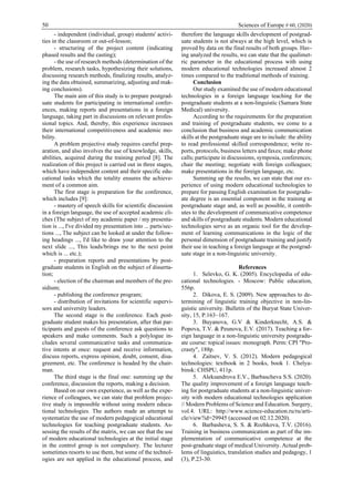 50 Sciences of Europe # 60, (2020)
- independent (individual, group) students' activi-
ties in the classroom or out-of-lesson;
- structuring of the project content (indicating
phased results and the casting);
- the use of research methods (determination of the
problem, research tasks, hypothesizing their solutions,
discussing research methods, finalizing results, analyz-
ing the data obtained, summarizing, adjusting and mak-
ing conclusions).
The main aim of this study is to prepare postgrad-
uate students for participating in international confer-
ences, making reports and presentations in a foreign
language, taking part in discussions on relevant profes-
sional topics. And, thereby, this experience increases
their international competitiveness and academic mo-
bility.
A problem projective study requires careful prep-
aration, and also involves the use of knowledge, skills,
abilities, acquired during the training period [8]. The
realization of this project is carried out in three stages,
which have independent content and their specific edu-
cational tasks which the totality ensures the achieve-
ment of a common aim.
The first stage is preparation for the conference,
which includes [9]:
- mastery of speech skills for scientific discussion
in a foreign language, the use of accepted academic cli-
ches (The subject of my academic paper / my presenta-
tion is ..., I've divided my presentation into ... parts/sec-
tions ..., The subject can be looked at under the follow-
ing headings ..., I'd like to draw your attention to the
next slide ..., This leads/brings me to the next point
which is ... etc.);
- preparation reports and presentations by post-
graduate students in English on the subject of disserta-
tion;
- election of the chairman and members of the pre-
sidium;
- publishing the conference program;
- distribution of invitations for scientific supervi-
sors and university leaders.
The second stage is the conference. Each post-
graduate student makes his presentation, after that par-
ticipants and guests of the conference ask questions to
speakers and make comments. Such a polylogue in-
cludes several communicative tasks and communica-
tive intents at once: request and receive information,
discuss reports, express opinion, doubt, consent, disa-
greement, etc. The conference is headed by the chair-
man.
The third stage is the final one: summing up the
conference, discussion the reports, making a decision.
Based on our own experience, as well as the expe-
rience of colleagues, we can state that problem projec-
tive study is impossible without using modern educa-
tional technologies. The authors made an attempt to
systematize the use of modern pedagogical educational
technologies for teaching postgraduate students. As-
sessing the results of the matrix, we can see that the use
of modern educational technologies at the initial stage
in the control group is not compulsory. The lecturer
sometimes resorts to use them, but some of the technol-
ogies are not applied in the educational process, and
therefore the language skills development of postgrad-
uate students is not always at the high level, which is
proved by data on the final results of both groups. Hav-
ing analyzed the results, we can state that the qualimet-
ric parameter in the educational process with using
modern educational technologies increased almost 2
times compared to the traditional methods of training.
Conclusion
Our study examined the use of modern educational
technologies in a foreign language teaching for the
postgraduate students at a non-linguistic (Samara State
Medical) university.
According to the requirements for the preparation
and training of postgraduate students, we come to a
conclusion that business and academic communication
skills at the postgraduate stage are to include: the ability
to read professional skilled correspondence; write re-
ports, protocols, business letters and faxes; make phone
calls; participate in discussions, symposia, conferences;
chair the meeting; negotiate with foreign colleagues;
make presentations in the foreign language, etc.
Summing up the results, we can state that our ex-
perience of using modern educational technologies to
prepare for passing English examination for postgradu-
ate degree is an essential component in the training at
postgraduate stage and, as well as possible, it contrib-
utes to the development of communicative competence
and skills of postgraduate students. Modern educational
technologies serve as an organic tool for the develop-
ment of learning communications in the logic of the
personal dimension of postgraduate training and justify
their use in teaching a foreign language at the postgrad-
uate stage in a non-linguistic university.
References
1. Selevko, G. K. (2005). Encyclopedia of edu-
cational technologies. - Moscow: Public education,
556p.
2. Dikova, E. S. (2009). New approaches to de-
termining of linguistic training objective in non-lin-
guistic university. Bulletin of the Buryat State Univer-
sity, 15, P.163–167.
3. Buyanova, G.V & Kinderknecht, A.S. &
Popova, T.V. & Peunova, E.V. (2017). Teaching a for-
eign language in a non-linguistic university postgradu-
ate course: topical issues: monograph. Perm: CPI "Pro-
crasty", 188р.
4. Zaitsev, V. S. (2012). Modern pedagogical
technologies: textbook in 2 books, book 1. Chelya-
binsk: CHSPU, 411p.
5. Aleksandrova E.V., Barbascheva S.S. (2020).
The quality improvement of a foreign language teach-
ing for postgraduate students at a non-linguistic univer-
sity with modern educational technologies application
// Modern Problems of Science and Education. Surgery,
vol.4. URL: http://www.science-education.ru/ru/arti-
cle/view?id=29945 (accessed on 02.12.2020).
6. Barbasheva, S. S. & Rozhkova, T.V. (2016).
Training in business communication as part of the im-
plementation of communicative competence at the
post-graduate stage of medical University. Actual prob-
lems of linguistics, translation studies and pedagogy, 1
(3), P.23-30.
 