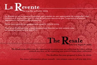 Du 11 juillet au 8 août, 2009

     La Revente est un événement bisannuel qui consiste en une opportunité de renouveler votre
     collection d’œuvres d’art par la vente de certaines œuvres ou par l’acquisition d’œuvres
     appartenant à d’autres collectionneurs.
     Faites-nous part de vos propositions avant le 13 juin 2009.
     Pour plus d’information, consultez notre site Internet au www.artmur.com
     ou contactez-nous au 514 933 0711.




                                                                            July 11 to August 8, 2009

            The Resale event offers you the opportunity to renew your art collection by either selling
                               artwork you own, or by acquiring new artwork from other collectors.
                                                   The deadline for your proposal is June 13, 2009.
                     For more information please consult: www.artmur.com or call 514 933 0711.

16
 